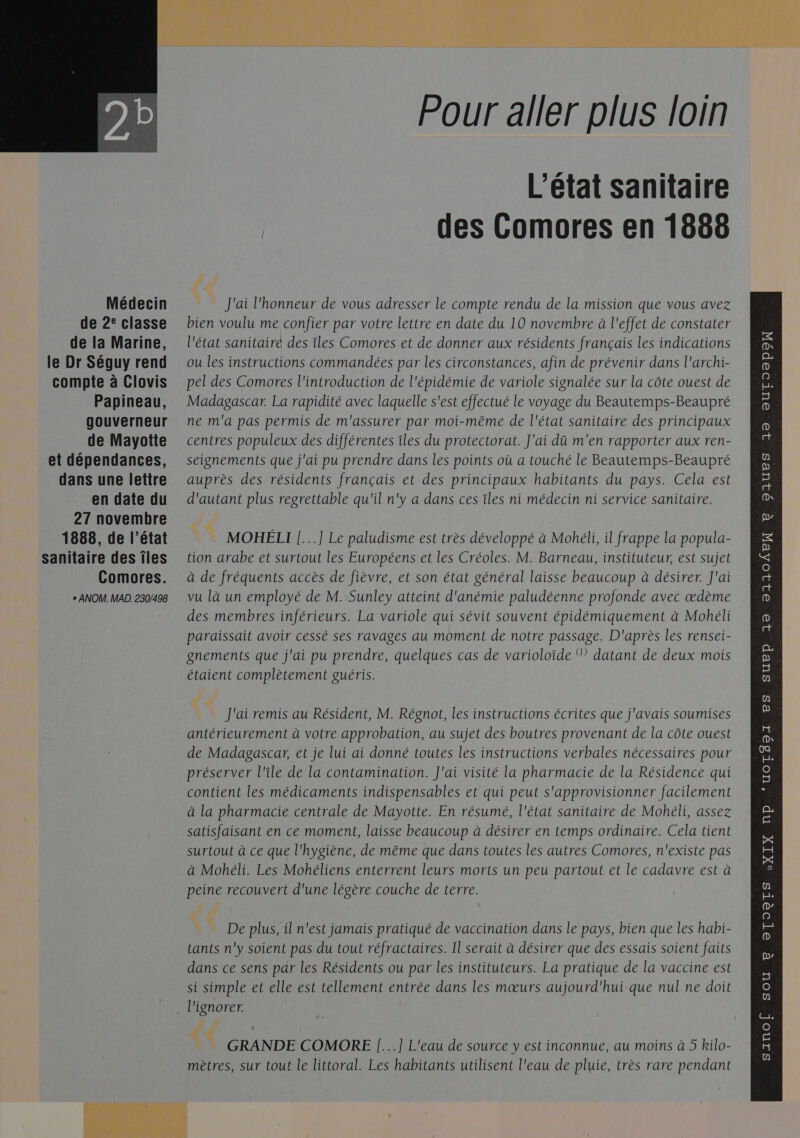   Médecin de 2° classe de la Marine, le Dr Séguy rend compte à Clovis Papineau, gouverneur de Mayotte et dépendances, dans une lettre en date du 27 novembre 1888, de l’état sanitaire des îles Comores. e ANOM. MAD. 230/498 Pour aller plus loin L'état sanitaire des Comores en 1888 # = J'ai l'honneur de vous adresser le compte rendu de la mission que vous avez bien voulu me confier par votre lettre en date du 10 novembre à l'effet de constater l'état sanitaire des îles Comores et de donner aux résidents français les indications ou les instructions commandées par les circonstances, afin de prévenir dans l'archi- pel des Comores l'introduction de l'épidémie de variole signalée sur la côte ouest de Madagascar. La rapidité avec laquelle s'est effectué le voyage du Beautemps-Beaupré ne m'a pas permis de m'assurer par moi-même de l'état sanitaire des principaux centres populeux des différentes îles du protectorat. J'ai dû m'en rapporter aux ren- seignements que j'ai pu prendre dans les points où a touché le Beautemps-Beaupré auprès des résidents français et des principaux habitants du pays. Cela est d'autant plus regrettable qu'il n'y a dans ces îles ni médecin ni service sanitaire. | MOHÉLI [...] Le paludisme est très développé à Mohéli, il frappe la popula- tion arabe et surtout les Européens et les Créoles. M. Barneau, instituteur, est sujet à de fréquents accès de fièvre, et son état général laisse beaucoup à désirer. J'ai vu là un employé de M. Sunley atteint d'anémie paludéenne profonde avec œdème des membres inférieurs. La variole qui sévit souvent épidémiquement à Mohéli paraissait avoir cessé ses ravages au moment de notre passage. D'après les rensei- gnements que j'ai pu prendre, quelques cas de varioloïde Ÿ datant de deux mois étaient complètement guéris. pi J'ai remis au Résident, M. Régnot, les instructions écrites que j'avais soumises antérieurement à votre approbation, au sujet des boutres provenant de la côte ouest de Madagascar, et je lui ai donné toutes les instructions verbales nécessaires pour préserver l'île de la contamination. J'ai visité la pharmacie de la Résidence qui contient les médicaments indispensables et qui peut s'approvisionner facilement à la pharmacie centrale de Mayotte. En résumé, l'état sanitaire de Mohéli, assez à Mohéli. Les Mohéliens enterrent leurs morts un peu partout et le cadavre est à peine recouvert d'une légère couche de terre. De plus, il n'est jamais pratiqué de vaccination dans le pays, bien que les habi- tants n'y soient pas du tout réfractaires. Il serait à désirer que des essais soient faits dans ce sens par les Résidents ou par les instituteurs. La pratique de la vaccine est si simple et elle est tellement entrée dans les mœurs aujourd'hui que nul ne doit (&lt; GRANDE COMORE |...] L'eau de source y est inconnue, au moins à 5 kilo- mètres, sur tout le littoral. Les habitants utilisent l'eau de pluie, très rare pendant   DAUES 19 OUTO®poN e p 32 23104E 