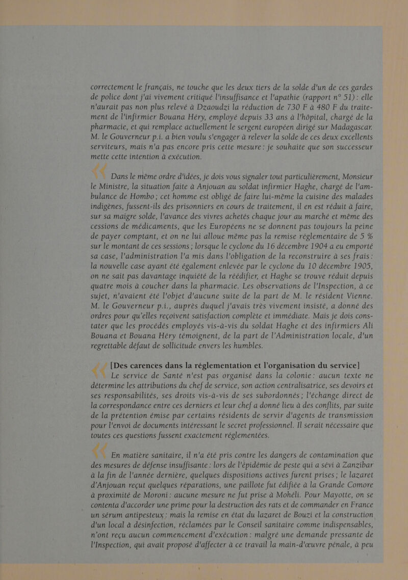 correctement le français, ne touche que les deux tiers de la solde d'un de ces gardes de police dont j'ai vivement critiqué l'insuffisance et l'apathie (rapport n° 51): elle n'aurait pas non plus relevé à Dzaoudzi la réduction de 730 F à 480 F du traite- ment de l'infirmier Bouana Héry, employé depuis 33 ans à l'hôpital, chargé de la pharmacie, et qui remplace actuellement le sergent européen dirigé sur Madagascar. M. le Gouverneur p.i. a bien voulu s'engager à relever la solde de ces deux excellents serviteurs, mais n'a pas encore pris cette mesure : je souhaite que son successeur mette cette intention à exécution. LÉ 4 | Dans le même ordre d'idées, je dois vous signaler tout particulièrement, Monsieur le Ministre, la situation faite à Anjouan au soldat infirmier Haghe, chargé de l'am- bulance de Hombo; cet homme est obligé de faire lui-même la cuisine des malades indigènes, fussent-ils des prisonniers en cours de traitement, il en est réduit à faire, sur sa maigre solde, l'avance des vivres achetés chaque jour au marché et même des cessions de médicaments, que les Européens ne se donnent pas toujours la peine de payer comptant, et on ne lui alloue même pas la remise réglementaire de 5 % sur le montant de ces sessions ; lorsque le cyclone du 16 décembre 1904 a eu emporté sa case, l'administration l'a mis dans l'obligation de la reconstruire à ses frais: la nouvelle case ayant été également enlevée par le cyclone du 10 décembre 1905, on ne sait pas davantage inquiété de la réédifier, et Haghe se trouve réduit depuis quatre mois à coucher dans la pharmacie. Les observations de l'Inspection, à ce sujet, n'avaient été l'objet d'aucune suite de la part de M. le résident Vienne. M. le Gouverneur p.i., auprès duquel j'avais très vivement insisté, a donné des ordres pour qu’elles reçoivent satisfaction complète et immédiate. Mais je dois cons- tater que les procédés employés vis-à-vis du soldat Haghe et des infirmiers Ali Bouana et Bouana Héry témoignent, de la part de l’Administration locale, d'un regrettable défaut de sollicitude envers les humbles. __ [Des carences dans la réglementation et l’organisation du service] $ Le service de Santé n'est pas organisé dans la colonie: aucun texte ne détermine les attributions du chef de service, son action centralisatrice, ses devoirs et ses responsabilités, ses droits vis-à-vis de ses subordonnés ; l'échange direct de la correspondance entre ces derniers et leur chef a donné lieu à des conflits, par suite de la prétention émise par certains résidents de servir d'agents de transmission pour l'envoi de documents intéressant le secret professionnel. Il serait nécessaire que toutes ces questions fussent exactement réglementées. dé En matière sanitaire, il n'a été pris contre les dangers de contamination que des mesures de défense insuffisante : lors de l'épidémie de peste qui a sévi à Zanzibar à La fin de l'année dernière, quelques dispositions actives furent prises ; le lazaret d’Anjouan reçut quelques réparations, une paillote fut édifiée à la Grande Comore à proximité de Moroni: aucune mesure ne fut prise à Mohéli. Pour Mayotte, on se contenta d'accorder une prime pour la destruction des rats et de commander en France un sérum antipesteux : mais la remise en état du lazaret de Bouzi et la construction d'un local à désinfection, réclamées par le Conseil sanitaire comme indispensables, n'ont reçu aucun commencement d'exécution: malgré une demande pressante de l'Inspection, qui avait proposé d'affecter à ce travail la main-d'œuvre pénale, à peu