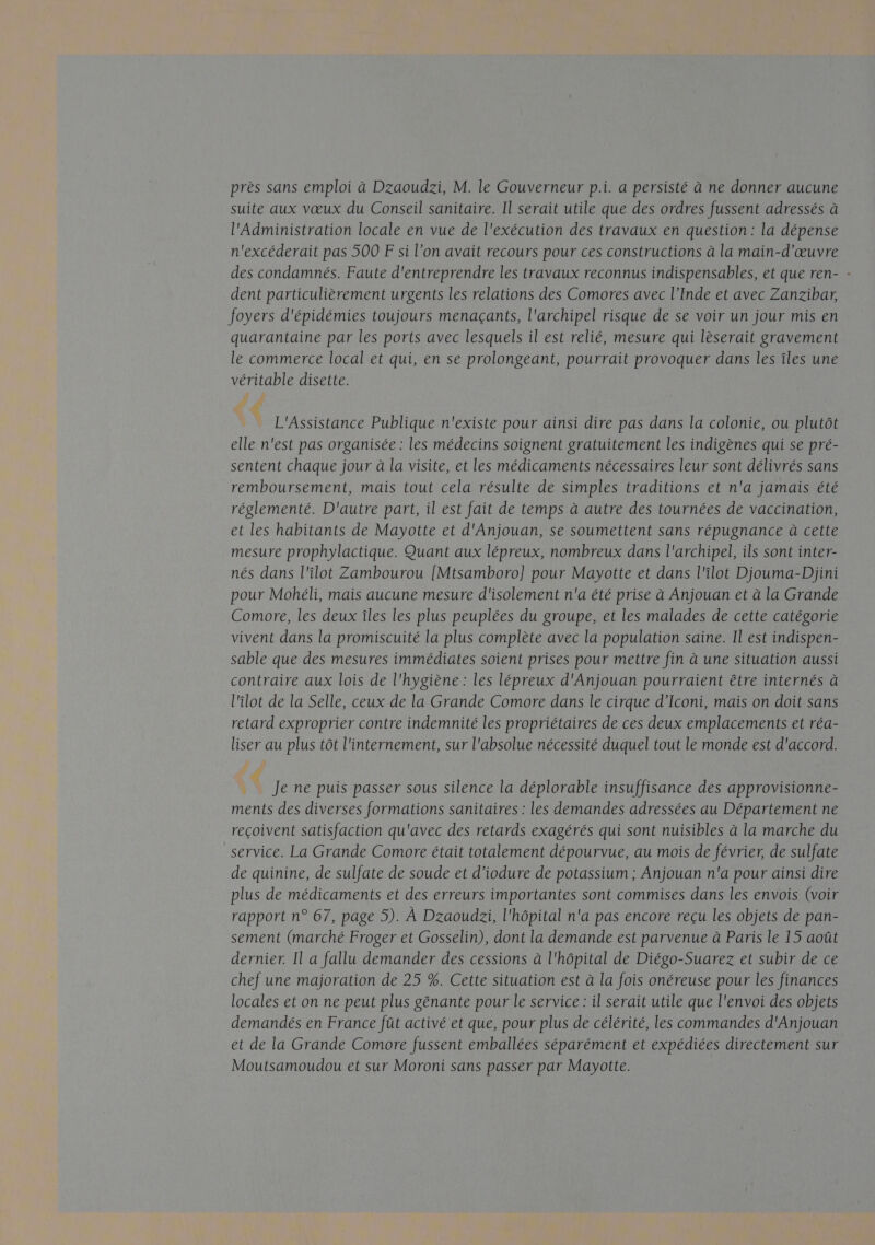 près sans emploi à Dzaoudzi, M. le Gouverneur p.i. a persisté à ne donner aucune suite aux vœux du Conseil sanitaire. Il serait utile que des ordres fussent adressés à l'Administration locale en vue de l'exécution des travaux en question : la dépense n'excéderait pas 500 F si l’on avait recours pour ces constructions à la main-d'œuvre des condamnés. Faute d'entreprendre les travaux reconnus indispensables, et que ren- - dent particulièrement urgents les relations des Comores avec l’Inde et avec Zanzibar, foyers d'épidémies toujours menaçants, l'archipel risque de se voir un jour mis en quarantaine par les ports avec lesquels il est relié, mesure qui lèserait gravement le commerce local et qui, en se prolongeant, pourrait provoquer dans les îles une véritable disette. L'Assistance Publique n'existe pour ainsi dire pas dans la colonie, ou plutôt elle n'est pas organisée : les médecins soignent gratuitement les indigènes qui se pré- sentent chaque jour à la visite, et les médicaments nécessaires leur sont délivrés sans remboursement, mais tout cela résulte de simples traditions et n'a jamais été réglementé. D'autre part, il est fait de temps à autre des tournées de vaccination, et les habitants de Mayotte et d'Anjouan, se soumettent sans répugnance à cette mesure prophylactique. Quant aux lépreux, nombreux dans l'archipel, ils sont inter- nés dans l'îilot Zambourou [Mtsamboro] pour Mayotte et dans l'ilot Djouma-Dhjini pour Mohéli, mais aucune mesure d'isolement n'a été prise à Anjouan et à la Grande Comore, les deux îles les plus peuplées du groupe, et les malades de cette catégorie vivent dans la promiscuité la plus complète avec la population saine. Il est indispen- sable que des mesures immédiates soient prises pour mettre fin à une situation aussi contraire aux lois de l'hygiène: les lépreux d'Anjouan pourraient être internés à l'ilot de la Selle, ceux de la Grande Comore dans le cirque d’Iconi, mais on doit sans retard exproprier contre indemnité les propriétaires de ces deux emplacements et réa- liser au plus tôt l'internement, sur l'absolue nécessité duquel tout le monde est d'accord. à À Je ne puis passer sous silence la déplorable insuffisance des approvisionne- ments des diverses formations sanitaires : les demandes adressées au Département ne reçoivent satisfaction qu'avec des retards exagérés qui sont nuisibles à la marche du service. La Grande Comore était totalement dépourvue, au mois de février, de sulfate de quinine, de sulfate de soude et d’iodure de potassium ; Anjouan n'a pour ainsi dire plus de médicaments et des erreurs importantes sont commises dans les envois (voir rapport n° 67, page 5). À Dzaoudzi, l'hôpital n'a pas encore reçu les objets de pan- sement (marché Froger et Gosselin), dont la demande est parvenue à Paris le 15 août dernier. Il a fallu demander des cessions à l'hôpital de Diégo-Suarez et subir de ce chef une majoration de 25 %. Cette situation est à la fois onéreuse pour les finances locales et on ne peut plus génante pour le service : il serait utile que l'envoi des objets demandés en France fût activé et que, pour plus de célérité, les commandes d'Anjouan et de la Grande Comore fussent emballées séparément et expédiées directement sur Moutsamoudou et sur Moroni sans passer par Mayotte.