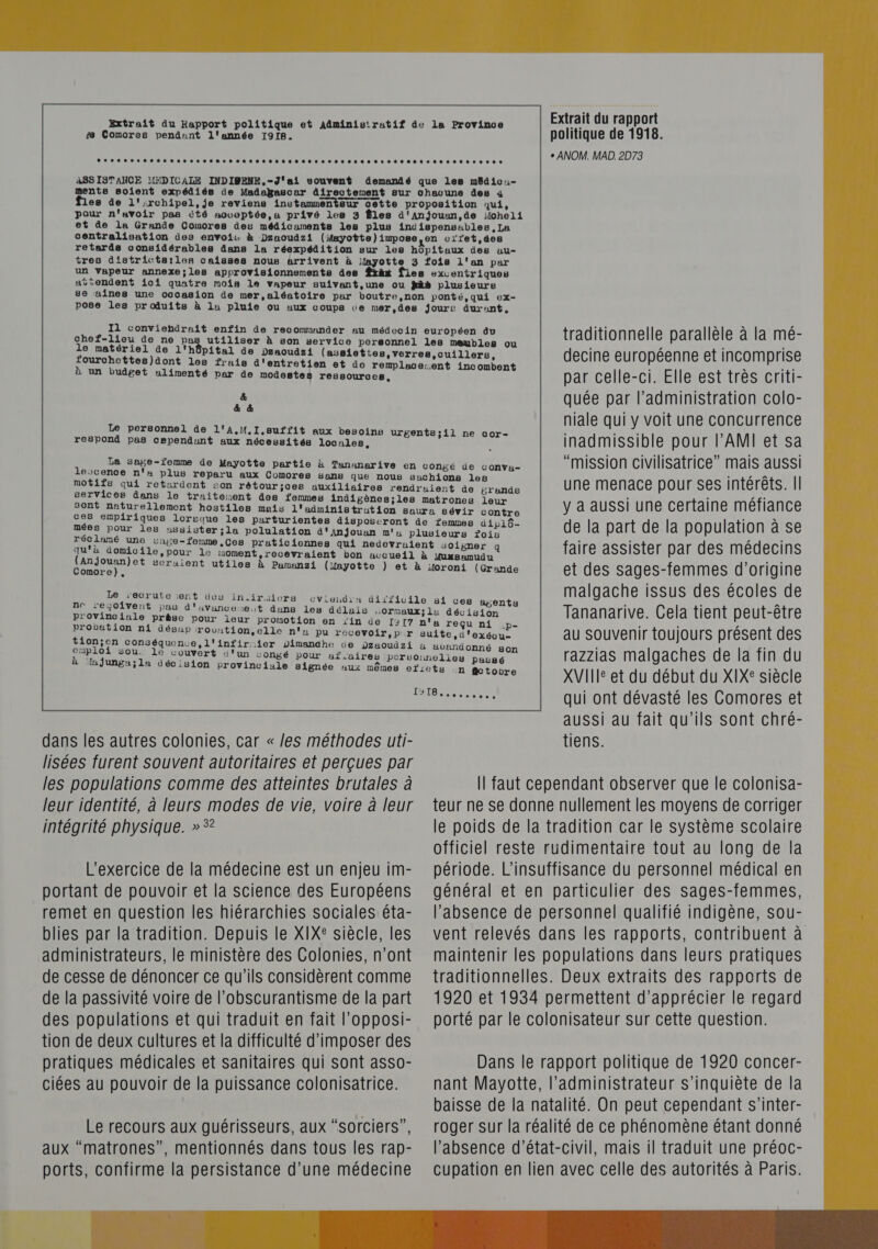 is Comores pendant l'année 1918. Extrait du rapport politique de 1918. + ANOM. MAD. 2D73 un vapeur annexe;les approvisionnements des à un budget ulimenté par de modestes ressources, &amp; &amp; &amp; respond pas cependunt aux nécessités locales, Comore), Le recrute :ent des in.iraiors provinciale prèse pour leur promotion en “in probation ni désap rovution,elle n' omploi sou. le couvert d'un con dans les autres colonies, car « /es méthodes uti- lisées furent souvent autoritaires et perçues par les populations comme des atteintes brutales à leur identité, à leurs modes de vie, voire à leur intégrité physique. » *? L'exercice de la médecine est un enjeu im- portant de pouvoir et la science des Européens remet en question les hiérarchies sociales éta- blies par la tradition. Depuis le XIX° siècle, les administrateurs, le ministère des Colonies, n'ont de cesse de dénoncer ce qu'ils considèrent comme de la passivité voire de l’obscurantisme de la part des populations et qui traduit en fait l’opposi- tion de deux cultures et la difficulté d'imposer des pratiques médicales et sanitaires qui sont asso- ciées au pouvoir de la puissance colonisatrice. Le recours aux guérisseurs, aux “sorciers”, aux “matrones”, mentionnés dans tous les rap- ports, confirme la persistance d’une médecine NA traditionnelle parallèle à la mé- decine européenne et incomprise par celle-ci. Elle est très criti- quée par l'administration colo- niale qui y voit une concurrence inadmissible pour l’AMI et sa “mission civilisatrice” mais aussi une menace pour ses intérêts. | y à aussi une certaine méfiance de la part de la population à se faire assister par des médecins et des sages-femmes d’origine malgache issus des écoles de Tananarive. Cela tient peut-être au Souvenir toujours présent des razzias malgaches de la fin du XVII et du début du XIX° siècle avandonné son n fctobre CAEN qui ont dévasté les Comores et aussi au fait qu’ils sont chré- tiens. Il faut cependant observer que le colonisa- teur ne se donne nullement les moyens de corriger le poids de la tradition car le système scolaire officiel reste rudimentaire tout au long de la période. L’insuffisance du personnel médical en général et en particulier des sages-femmes, l’absence de personnel qualifié indigène, sou- vent relevés dans les rapports, contribuent à maintenir les populations dans leurs pratiques traditionnelles. Deux extraits des rapports de 1920 et 1934 permettent d'apprécier le regard porté par le colonisateur sur cette question. Dans le rapport politique de 1920 concer- nant Mayotte, l'administrateur s'inquiète de la baisse de la natalité. On peut cependant s’inter- roger sur la réalité de ce phénomène étant donné l'absence d’état-civil, mais il traduit une préoc- cupation en lien avec celle des autorités à Paris. 