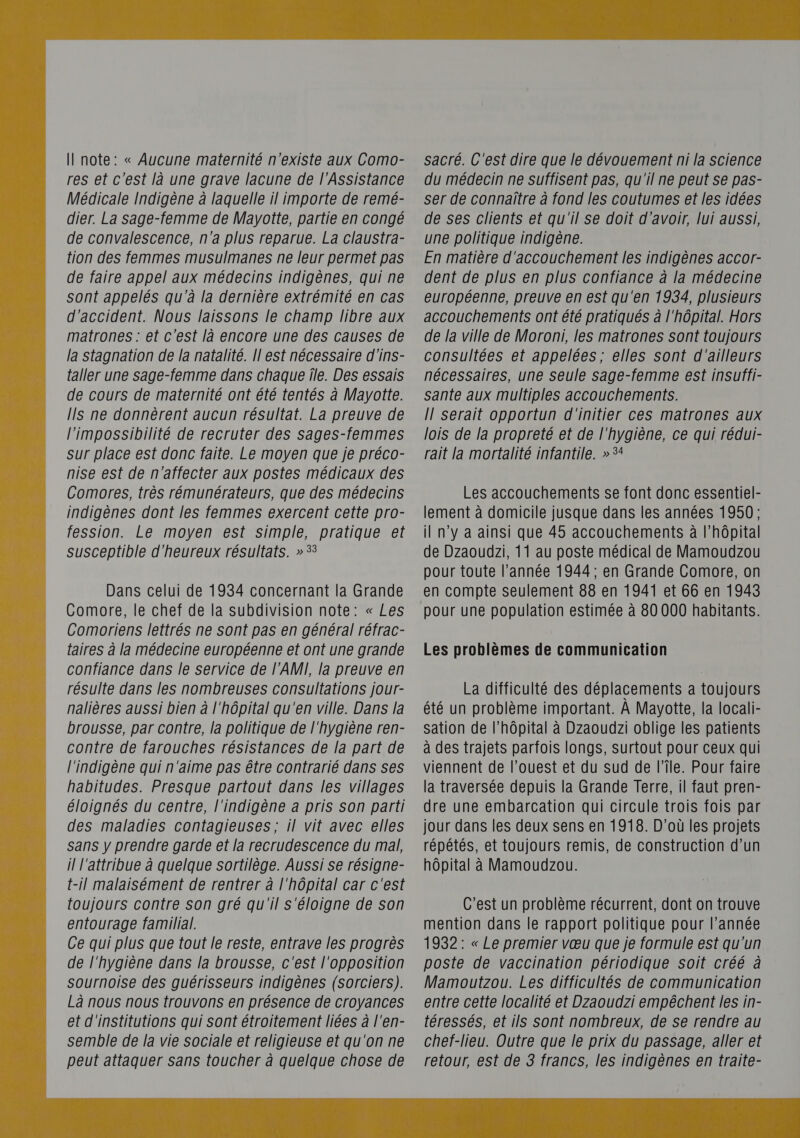  Il note: « Aucune maternité n'existe aux Como- res et c'est là une grave lacune de l’Assistance Médicale Indigène à laquelle il importe de remé- dier. La sage-femme de Mayotte, partie en congé de convalescence, n'a plus reparue. La claustra- tion des femmes musulmanes ne leur permet pas de faire appel aux médecins indigènes, qui ne sont appelés qu'à la dernière extrémité en cas d'accident. Nous laissons le champ libre aux matrones : et c'est là encore une des causes de la stagnation de la natalité. Il est nécessaire d'ins- {aller une sage-femme dans chaque île. Des essais de cours de maternité ont été tentés à Mayotte. IIS ne donnèrent aucun résultat. La preuve de l'impossibilité de recruter des sages-femmes sur place est donc faite. Le moyen que je préco- nise est de n'affecter aux postes médicaux des Comores, très rémunérateurs, que des médecins indigènes dont les femmes exercent cette pro- fession. Le moyen est simple, pratique et susceptible d'heureux résultats. »53 Dans celui de 1934 concernant la Grande Comore, le chef de la subdivision note: « Les Comoriens lettrés ne sont pas en général réfrac- taires à la médecine européenne et ont une grande confiance dans le service de l'AMI, la preuve en résulte dans les nombreuses consultations jour- nalières aussi bien à l'hôpital qu'en ville. Dans la brousse, par contre, la politique de l'hygiène ren- contre de farouches résistances de la part de l'indigène qui n'aime pas être contrarié dans ses habitudes. Presque partout dans les villages éloignés du centre, l'indigène a pris son parti des maladies contagieuses; il vit avec elles sans y prendre garde et la recrudescence du mal, il l'attribue à quelque sortilège. Aussi se résigne- t-il malaisément de rentrer à l'hôpital car c'est toujours contre son gré qu'il s'éloigne de son entourage familial. Ce qui plus que tout le reste, entrave les progrès de l'hygiène dans la brousse, c'est l'opposition sournoise des guérisseurs indigènes (sorciers). Là nous nous trouvons en présence de croyances et d'institutions qui sont étroitement liées à l'en- semble de la vie sociale et religieuse et qu'on ne sacré. C'est dire que le dévouement ni la science du médecin ne suffisent pas, qu'il ne peut se pas- ser de connaître à fond les coutumes et les idées de ses clients et qu'il Se doit d'avoir, lui aussi, une politique indigène. En matière d'accouchement les indigènes accor- dent de plus en plus confiance à la médecine européenne, preuve en est qu'en 1934, plusieurs accouchements ont été pratiqués à l'hôpital. Hors de la ville de Moroni, les matrones sont toujours consultées et appelées; elles sont d'ailleurs nécessaires, une seule sage-femme est insuffi- sante aux multiples accouchements. Il serait opportun d'initier ces matrones aux lois de la propreté et de l'hygiène, ce qui rédui- rait la mortalité infantile. » 5 Les accouchements se font donc essentiel- lement à domicile jusque dans les années 1950; il n’y à ainsi que 45 accouchements à l’hôpital de Dzaoudzi, 11 au poste médical de Mamoudzou pour toute l’année 1944; en Grande Comore, on en compte seulement 88 en 1941 et 66 en 1943 pour une population estimée à 80 000 habitants. Les problèmes de communication La difficulté des déplacements a toujours été un problème important. À Mayotte, la locali- sation de l'hôpital à Dzaoudzi oblige les patients à des trajets parfois longs, surtout pour ceux qui viennent de l’ouest et du sud de l’île. Pour faire la traversée depuis la Grande Terre, il faut pren- dre une embarcation qui circule trois fois par jour dans les deux sens en 1918. D'où les projets répétés, et toujours remis, de construction d’un hôpital à Mamoudzou. C’est un problème récurrent, dont on trouve mention dans le rapport politique pour l’année 1932: « Le premier vœu que je formule est qu'un poste de vaccination périodique soit créé à Mamoutzou. Les difficultés de communication entre cette localité et Dzaoudzi empêchent les in- téressés, et ils sont nombreux, de se rendre au chef-lieu. Outre que le prix du passage, aller et