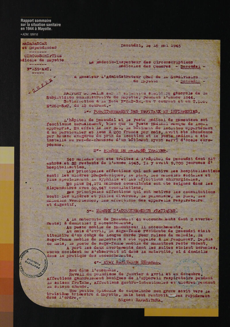 Rapport sommaire sur la situation sanitaire CR EURE UETUTUER + ADM. 18W16 MADAGASCAR 66 Decpundunces CIKCORSCHI PTI OH dicais de muyotte Éd ge MUR à SE = F Le modecih-Thspecteur des Circonscript HP Médicuies des Comores H°155-ANMT, | tee es me +0 zacudz; Li, ig monsieur d'aAdminist truteur Cher de ju Subaivision ÿ 3 ae 4 Y © v ve RS DZReURz TL re mminens ’ int 4 - &lt; 7 - » Le HRALEON! w0 mali ur 10 gSicsuïiv:on SCT génera - 4 » ÿiS Lo! auminisvrucive Ge Ma jotLe, Pentuut L'unuéy += d * r a - 1 M. Ye: . : Tu D L aL0CHIOon &amp;' il ] 6e } val 2æS # au 7-Coûl'ünHt 606 ATDOC ne in 19 NH” HOUTOML S ie Cu HT DÉS HePiTal nord Lex Jar 16 que ie Ponte Hé a ic ui &lt; é % à -1 + 2 L A. : + t ( 7 En elTel ë 11 [is Le DuUCELré HU de locui + +e | A 2 Pyis + æ- £) «rs 4 purvicuiier et loue à 200 france par, mois, avuit 7 : .: . é  CE ii 4 ROUSSE BXL d serée du prix de location et le Poste, fie stalis au rez-de-chaussée d'un bâtiment ayant servi DE sun LA: l'in. 1, Dm ee me or _ pe 540 malades ont été btruites à 1inôpitui de praoudzi dont et 32 restants de lL'unhee 1943, Ti y &amp;vuit 9,700 journées 1ligsutlien, Les pri nc ipules affections qui ont motivé les hospitali uicères: phugeduniques, ie pilun, les nmuiuailes Socisies Tv Li £lCuiee, mlodes c ultunts ont. cute soignes dans RE OÀT Co! yU . g4 { Vu . LE «a Le g 4 F 5144 Te 317 hLiis GC Len ui 1EC CLOUS chir ur sont: -les uicôres et plaies dive le pulutislw, iu Piuh, ies iiudicé Vauvi'iuniliuo, 208 uiiwgCL.O0usS des uppureiis respiratoe.re: ut ALLGSTLL, \ He à AT TIME LEE MO 9 17 r- 3e MBRE D'ACCUUCHB:ENTS PRATIQUES, ee ne ae me 2 ne cms L 1 1 212 + à À rs) ss ” p + t: \ “pe Va 108 rgnte; à domicile: 2 acceuche.ænts, Au poste mobiie de Muoutzou: 11: accouchermgunts, 71 tituiuire d'un coùgé de Longue durée pour ruison de rmauludie, la CU avis, iu poste de oure-Teizs movbiie de mMuaoutzon rest te vacunt , A part 168s deux avori accident ne s'observait ni duns “ 4- sa I SuLIr Le piu tique dez uccoucheneuts, à + pon das 1'e hoërbie , Ruveil du puit ad 1 38 e as à Avril et en éecunbre , lu suison fraïche, Affections gusvr o-1utesbine les ev'uicôres }: pu ni 1u Suisoh Chuuûe, jen Une per 14 À ve 2 : é æ trimwsbtre à Muyotte, jmis tout entra it T. 131% LL LV Les F 