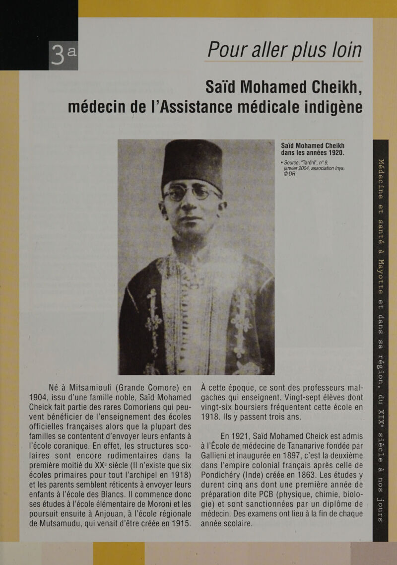   Pour aller plus loin Said Mohamed Cheikh, a‘ Ar Né à Mitsamiouli (Grande Comore) en 1904, issu d'une famille noble, Said Mohamed officielles françaises alors que la plupart des familles se contentent d'envoyer leurs enfants à laires sont encore rudimentaires dans la première moitié du XX® siècle (Il n'existe que six écoles primaires pour tout l'archipel en 1918) et les parents semblent réticents à envoyer leurs poursuit ensuite à Anjouan, à l’école régionale de Mutsamudu, qui venait d’être créée en 1915.   Saïd Mohamed Cheikh dans les années 1920. + Source :Taréh}”, n° 9, janvier 2004, association Inya. © DR À cette époque, ce sont des professeurs mal- gaches qui enseignent. Vingt-sept élèves dont … En 1921, Saïd Mohamed Cheick est admis Gallieni et inaugurée en 1897, c’est la deuxième dans l’empire colonial français après celle de Pondichéry (Inde) créée en 1863. Les études y durent cinq ans dont une première année de médecin. Des examens ont lieu à la fin de chaque année scolaire.   QIUES 10 OuUTOopoN e Pp 32 21104EX 