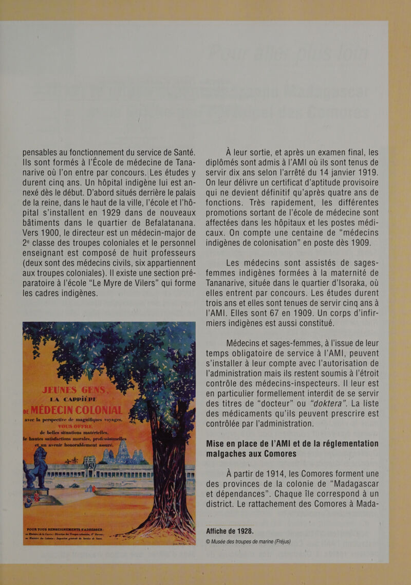 pensables au fonctionnement du service de Santé. Ils sont formés à l'Ecole de médecine de Tana- narive où l’on entre par concours. Les études y durent cinq ans. Un hôpital indigène lui est an- nexé dès le début. D'abord situés derrière le palais de la reine, dans le haut de la ville, l’école et l'hô- pital s'installent en 1929 dans de nouveaux bâtiments dans le quartier de Befalatanana. Vers 1900, le directeur est un médecin-major de 2e classe des troupes coloniales et le personnel enseignant est composé de huit professeurs (deux sont des médecins civils, six appartiennent aux troupes coloniales). Il existe une section pré- paratoire à l’école “Le Myre de Vilers” qui forme les cadres indigènes.  À leur sortie, et après un examen final, les diplômés sont admis à l’AMI où ils sont tenus de servir dix ans selon l'arrêté du 14 janvier 1919. On leur délivre un certificat d'aptitude provisoire qui ne devient définitif qu'après quatre ans de fonctions. Très rapidement, les différentes promotions sortant de l’école de médecine sont affectées dans les hôpitaux et les postes médi- caux. On compte une centaine de “médecins indigènes de colonisation” en poste dès 1909. Les médecins sont assistés de sages- femmes indigènes formées à la maternité de Tananarive, située dans le quartier d’Isoraka, où elles entrent par concours. Les études durent trois ans et elles sont tenues de servir cinq ans à PAMI. Elles sont 67 en 1909. Ün corps d'infir- miers indigènes est aussi constitué. Médecins et sages-femmes, à l'issue de leur temps obligatoire de service à l’'AMI, peuvent s'installer à leur compte avec l'autorisation de l'administration mais ils restent soumis à l'étroit contrôle des médecins-inspecteurs. Îl leur est en particulier formellement interdit de se servir des titres de “docteur” ou “doktera”. La liste des médicaments qu'ils peuvent prescrire est contrôlée par l’administration. Mise en place de l’AMI et de la réglementation malgaches aux Comores À partir de 1914, les Comores forment une des provinces de la colonie de “Madagascar et dépendances”. Chaque île correspond à un district. Le rattachement des Comores à Mada- Affiche de 1928. © Musée des troupes de marine (Fréjus)