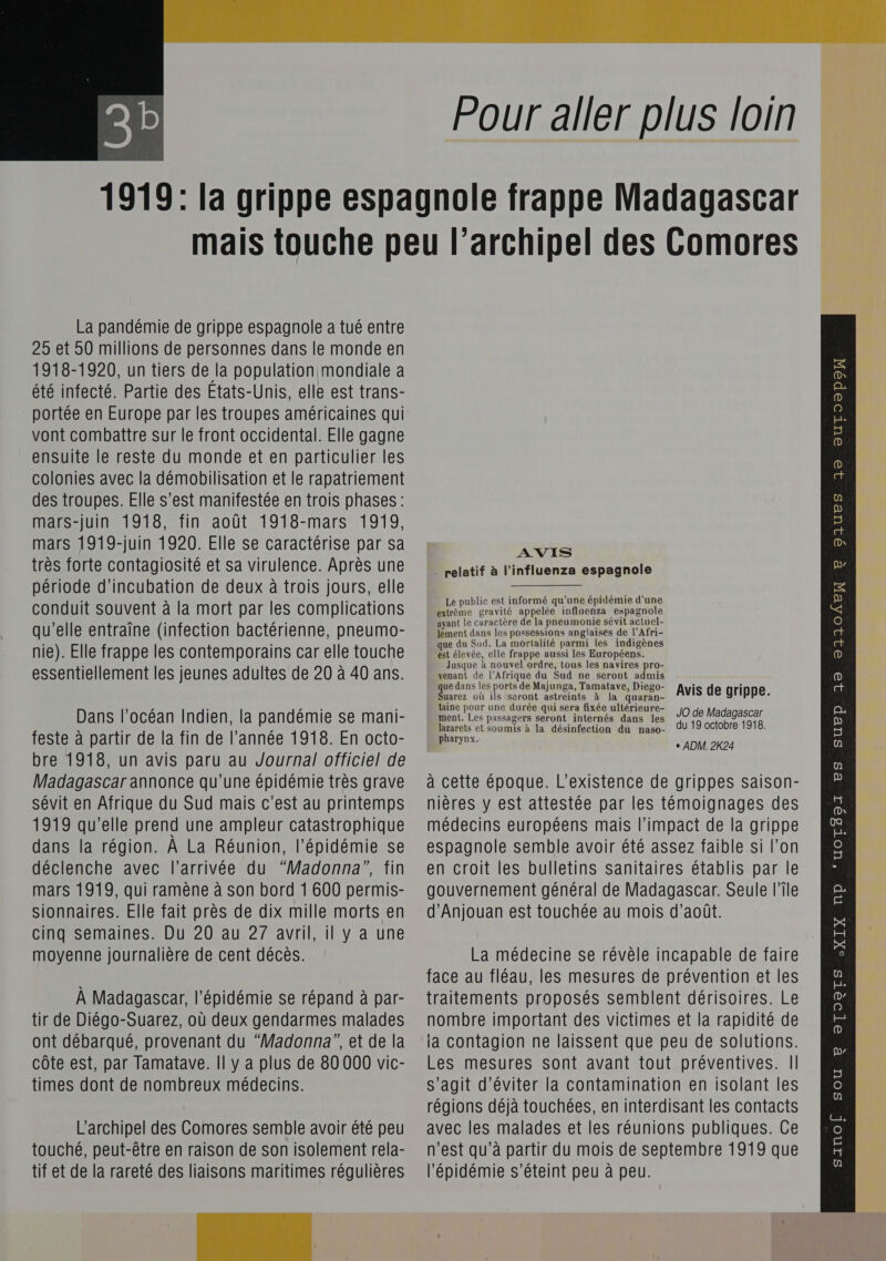   Pour aller plus loin La pandémie de grippe espagnole a tué entre 25 et 50 millions de personnes dans le monde en 1918-1920, un tiers de la population mondiale a été infecté. Partie des Etats-Unis, elle est trans- portée en Europe par les troupes américaines qui vont combattre sur le front occidental. Elle gagne ensuite le reste du monde et en particulier les colonies avec la démobilisation et le rapatriement des troupes. Elle s’est manifestée en trois phases: mars-juin 1918, fin août 1918-mars 1919, mars 1919-juin 1920. Elle se caractérise par sa très forte contagiosité et sa virulence. Après une période d’incubation de deux à trois jours, elle conduit souvent à la mort par les complications qu’elle entraîne (infection bactérienne, pneumo- nie). Elle frappe les contemporains car elle touche essentiellement les jeunes adultes de 20 à 40 ans. Dans l’océan Indien, la pandémie se mani- feste à partir de la fin de l’année 1918. En octo- bre 1918, un avis paru au Journal officiel de Madagascar annonce qu’une épidémie très grave sévit en Afrique du Sud mais c’est au printemps 1919 qu'elle prend une ampleur catastrophique dans la région. À La Réunion, l'épidémie se déclenche avec l’arrivée du “Madonna”, fin mars 1919, qui ramène à son bord 1 600 permis- moyenne journalière de cent décès. À Madagascar, l'épidémie se répand à par- tir de Diégo-Suarez, où deux gendarmes malades ont débarqué, provenant du “Madonna”, et de la côte est, par Tamatave. Il y a plus de 80 000 vic- times dont de nombreux médecins. touché, peut-être en raison de son isolement rela- tif et de la rareté des liaisons maritimes régulières  AVIS relatif à l’influenza espagnole Le public est informé qu'une épidémie d'une extrème gravité appelée influenza espagnole ayant le caractère de la pneumonie sévit actuel- lement dans les possessions anglaises de l’Afri- que du Sud. La mortalité parmi les indigènes est élevée, elle frappe aussi les Européens. Jusque à nouvel ordre, tous les navires pro- pont LAS du Sud ne seront admis ue dans les ports de Majunga, Tamatave, Diego- i i uarez où ils seront astreints à la quaran- Avis de grippe. taine pour une durée qui sera fixée ultérieure- ment. Les passagers rot internés dans les JO de Madagascar lazarets et soumis à la désinfection du naso- du 19 octobre 1918. pers. + ADM. 2K24 à cette époque. L'existence de grippes saison- nières y est attestée par les témoignages des médecins européens mais l’impact de la grippe espagnole semble avoir été assez faible si l’on en croit les bulletins sanitaires établis par le gouvernement général de Madagascar. Seule l’île La médecine se révèle incapable de faire face au fléau, les mesures de prévention et les traitements proposés semblent dérisoires. Le nombre important des victimes et la rapidité de la contagion ne laissent que peu de solutions. Les mesures sont avant tout préventives. | s’agit d'éviter la contamination en isolant les n'est qu’à partir du mois de septembre 1919 que l'épidémie s'éteint peu à peu.   Diues Jj® europe 4 p 32 21104EX CHERS 3 