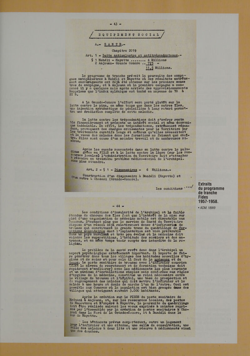 s'il / EQUIPEMENT SOCIAL / Am SANTE. Chapitre 2019 Art, 1 - Lutte antipalustre et antitréponématoses.— $ 1 Mohéli Mayotte ssses 4 Millions 2 Anjouan= Grande Comore .. 725 — ; 11,5 Millions. { Le programme de tranche pevit le poursuite des campa- gnes antipalustres à Mohéli et Mayotte où des résultats extrême- ment encourageants ont déjà été obtenus sur les premiers semes tres do campagne, et à Anjouan où la premièro campagne à com nencé il y à quelques nois après arrivée des approvisionnemonts peine que l'index splénique est tombé en moyenne de 70 Pe En Ê À la Grando-Comore l'effort sera porté plutôt sur la _ lutte contre le pian, on même tonps que dans 1es autres Îles, une injection systématique de pénicilline à long rotord pornet= por une éradiation complète de cette maladie. LE. La lutte contro les tréponématises doit s'avérer renta . ble financièrement ct présente un intérêt social ot même économi- que indéniable. En cffot, les tréponémtoses, extrémonont répan— _ dues, provoquent des charges croissantes pour le Territoire par es traitements curatifs longs et coûteux qu'elles nécessitent Ÿ la venue des malades dans les formations ne faisant que crof- re. Elles sont cause d'un moindre travail et de nonbrouses mi- RE Après les succès rencontrés dans sa lutte contre Le palu- grâce au FID2S et à la lutte contre la lèpre (sur les res Cos locales) l'adninistration du Territoire doit s'attacher à résoudre ce troisiènc problème médico-social de l'Archipel. plus attendre, Art. 2 = $ 1 - Dispensaires — 6 Millions.- Construction d'un dispensaire à Bandéli (Mayotte) et : Butre à Chezani (Grande-Conore), É / Extraits °° du programme de tranche Fides 1957-1958. Les conditions 44 = Les conditions d'insularité de l'Archipel ct le faible étendue de chacune des Îles font que l'intérêt de 1a misc sur picd d'une organisation de médecine mobile est discutable aux ozwres. D'autant plus que le service de Santé du Territoire dispose d'un résoau déjà relativement dense d'infirneries de brousse qui constituent la grande trane du quadrillage de for nations sccondairos dont l'implantation est bien préférable dans un pays musulmah et très pou évolué où La médecine doit vaincre les superstitions, l'habitude des sorèiers et des ma rer et en même tomps tenir conpte des interdits de la ro 16 . ï Le problème de la santé revêt donc dans l'Archipel un aspect psychologique extrêmement important. Il importe de fai re pénétrer dans tous les villages des habitudes nouvelles d'hy- giene ct de soins et pour cela il faut de la ence et du tops. Le per sanitaire de brousse avec l'infirmicr conorien Tdont 1e niveau de recrutement et de formation technique doit rapidenent s'amélioror) avec les médicaments les plus courants et un mininu d'installations simples mais conformes aux règles Ë d'hygiène do la médecine, constitue un relai nécessaire entre _le village de brousse ct l'hôpital, une base de prospection et M do regroupement des malades qui doit mettre l'infirnier et le _ malade à une heure et demie de marche l'un de l'autre. Coci est Re possible aux Comores:où la population est bien groupée dans des | villages qui atteignent souvent 3,000 habitants, A4 D Après la création sur le FIDES du poste sanitairco de « Hrénani Anjouan, ct, sur les rossources locales, des postes doit être réalisée suivant les vooux exprinés à maintes repri= - Ses per l'Assenbléc par la création de pustes senitairos à Che- Zoni dans le Nord de la Grande-Conoro, ot à Bandéli dans le “sur do Mayotte. ; - Les bâtimonts prévus comporteront, outro un logement our l'infirnier et une citorne, une salle de consultation, une. # ps malados à deux lits ct une réserve à médicaments ainsi es douches, à