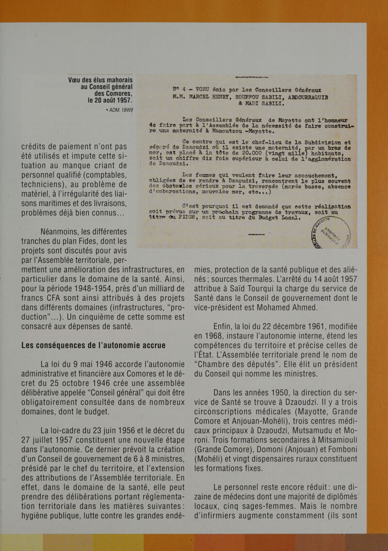 Vœu des élus mahorais au Conseil général des Comores, le 20 août 1957. + ADM. 18W9 0 0 eg O0 Gt me mt 0 mn N9 4 = VOFEU émis par les Conseillers Généraux M.M. MARCEL HENRY, SOUFFOU SABILI, ABDOURRAQUIB &amp; MADI SABILI. Les Conseillers Généraux de Mayotte ont l'honneur de faire part à l'Assemblée de la nécessité de faire construi- re une maternité à Mamoutzou -Mayotte. Ce centre qui est le chef-lieu de la Subdivision et séporé de Dzaoudzi où 11 existe une maternité, par un bras de crédits de paiement n’ont pas mer, est placé à la tête de 20.000 (vingt mille) habitants, été utilisés et impute cette si- tuation au manque criant de personnel qualifié (comptables, techniciens), au problème de soit un chiffre dix fois supérieur à celui de l'agglomération de Dzaoudzi, Les femmes qui veulent faire leur accouchement, obligées de se rendre à Dzaoudzi, rencontrent le plus souvent matériel, à l'irrégularité des liai- sons maritimes et des livraisons, problèmes déjà bien connus. Néanmoins, les différentes tranches du plan Fides, dont les projets sont discutés pour avis par l’Assemblée territoriale, per- mettent une amélioration des infrastructures, en pour la période 1948-1954, près d’un milliard de francs CFA sont ainsi attribués à des projets dans différents domaines (infrastructures, “pro- duction”.…..). Un cinquième de cette somme est consacré aux dépenses de santé. Les conséquences de l’autonomie accrue La loi du 9 mai 1946 accorde l’autonomie administrative et financière aux Comores et le dé- cret du 25 octobre 1946 crée une assemblée délibérative appelée “Conseil général” qui doit être obligatoirement consultée dans de nombreux domaines, dont le budget. La loi-cadre du 23 juin 1956 et le décret du 27 juillet 1957 constituent une nouvelle étape dans l'autonomie. Ce dernier prévoit la création d’un Conseil de gouvernement de 6 à 8 ministres, présidé par le chef du territoire, et l'extension des attributions de l’Assemblée territoriale. En effet, dans le domaine de la santé, elle peut prendre des délibérations portant réglementa- tion territoriale dans les matières suivantes : hygiène publique, lutte contre les grandes endé- oal. me  mies, protection de la santé publique et des alié- attribue à Saïd Tourqui la charge du service de Santé dans le Conseil de gouvernement dont le vice-président est Mohamed Ahmed. Enfin, la loi du 22 décembre 1961, modifiée en 1968, instaure l'autonomie interne, étend les compétences du territoire et précise celles de l'Etat. L'Assemblée territoriale prend le nom de “Chambre des députés”. Elle élit un président du Conseil qui nomme les ministres. Dans les années 1950, la direction du ser- vice de Santé se trouve à Dzaoudzi. Il y a trois circonscriptions médicales (Mayotte, Grande Comore et Anjouan-Mohéli), trois centres médi- caux principaux à Dzaoudzi, Mutsamudu et Mo- roni. Trois formations secondaires à Mitsamiouli (Grande Comore), Domoni (Anjouan) et Fomboni (Mohéli) et vingt dispensaires ruraux constituent les formations fixes. Le personnel reste encore réduit: une di- zaine de médecins dont une majorité de diplômés locaux, cinq sages-femmes. Mais le nombre d’infirmiers augmente constamment (ils sont 