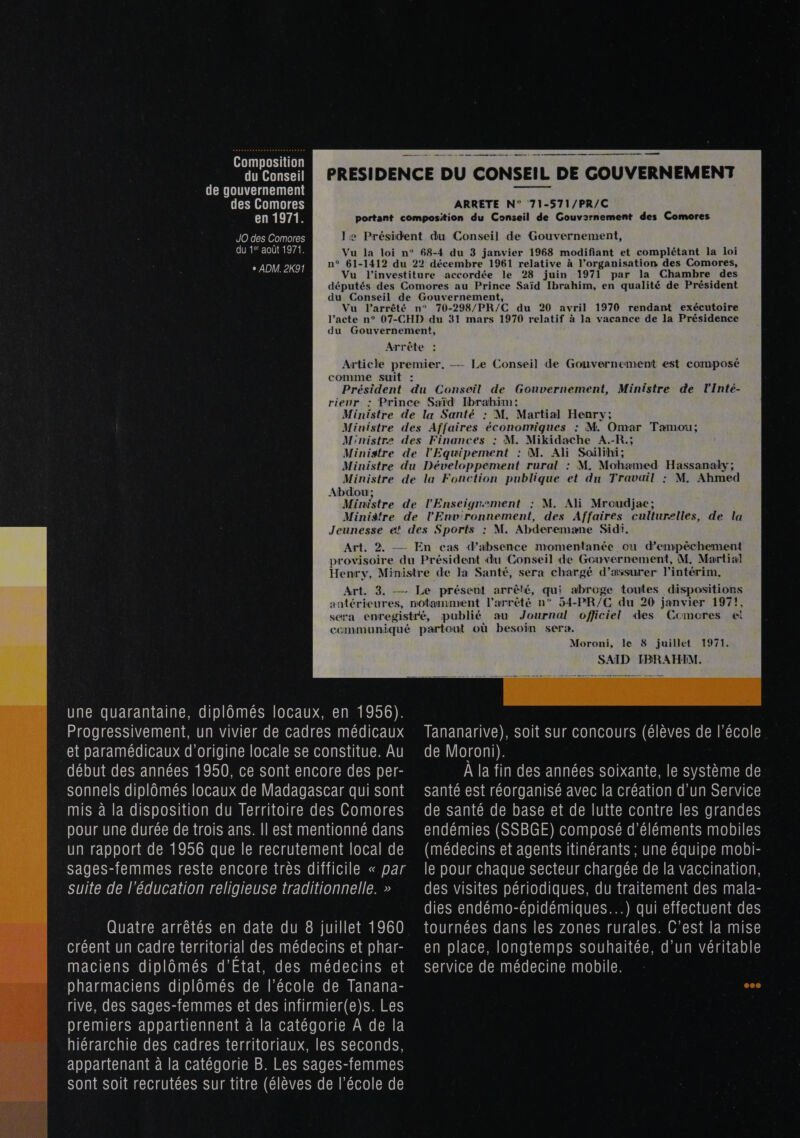  Composition du Conseil de gouvernement des Comores CRETE R JO des Comores CURE THEATRE ARRETE N° 71-571/PR/C par la Chambre des 70-298/PR/C du 20 avril 1970 rendant exécutoire — Le Conseil de Gouvernement est composé Abdou; Minisfre : M. Ali Mroudjac; Journal ofjiciel des Ccmores ei une quarantaine, diplômés locaux, en 1956). Progressivement, un vivier de cadres médicaux et paramédicaux d’origine locale se constitue. Au début des années 1950, ce sont encore des per- sonnels diplômés locaux de Madagascar qui sont mis à la disposition du Territoire des Comores pour une durée de trois ans. Il est mentionné dans un rapport de 1956 que le recrutement local de sages-femmes reste encore très difficile « par suite de l'éducation religieuse traditionnelle. » Quatre arrêtés en date du 8 juillet 1960 créent un cadre territorial des médecins et phar- maciens diplômés d'Etat, des médecins et pharmaciens diplômés de l’école de Tanana- rive, des sages-femmes et des infirmier(e)s. Les premiers appartiennent à la catégorie À de la hiérarchie des cadres territoriaux, les seconds, appartenant à la catégorie B. Les sages-femmes sont soit recrutées sur titre (élèves de l’école de Moroni, le 8 juillet 1971. SAID IBRAHIM.  Tananarive), soit sur concours (élèves de l’école de Moroni). À la fin des années soixante, le système de santé est réorganisé avec la création d’un Service de santé de base et de lutte contre les grandes endémies (SSBGE) composé d'éléments mobiles (médecins et agents itinérants ; une équipe mobi- le pour chaque secteur chargée de la vaccination, des visites périodiques, du traitement des mala- dies endémo-épidémiques...) qui effectuent des tournées dans les zones rurales. C’est la mise en place, longtemps souhaitée, d’un véritable service de médecine mobile.