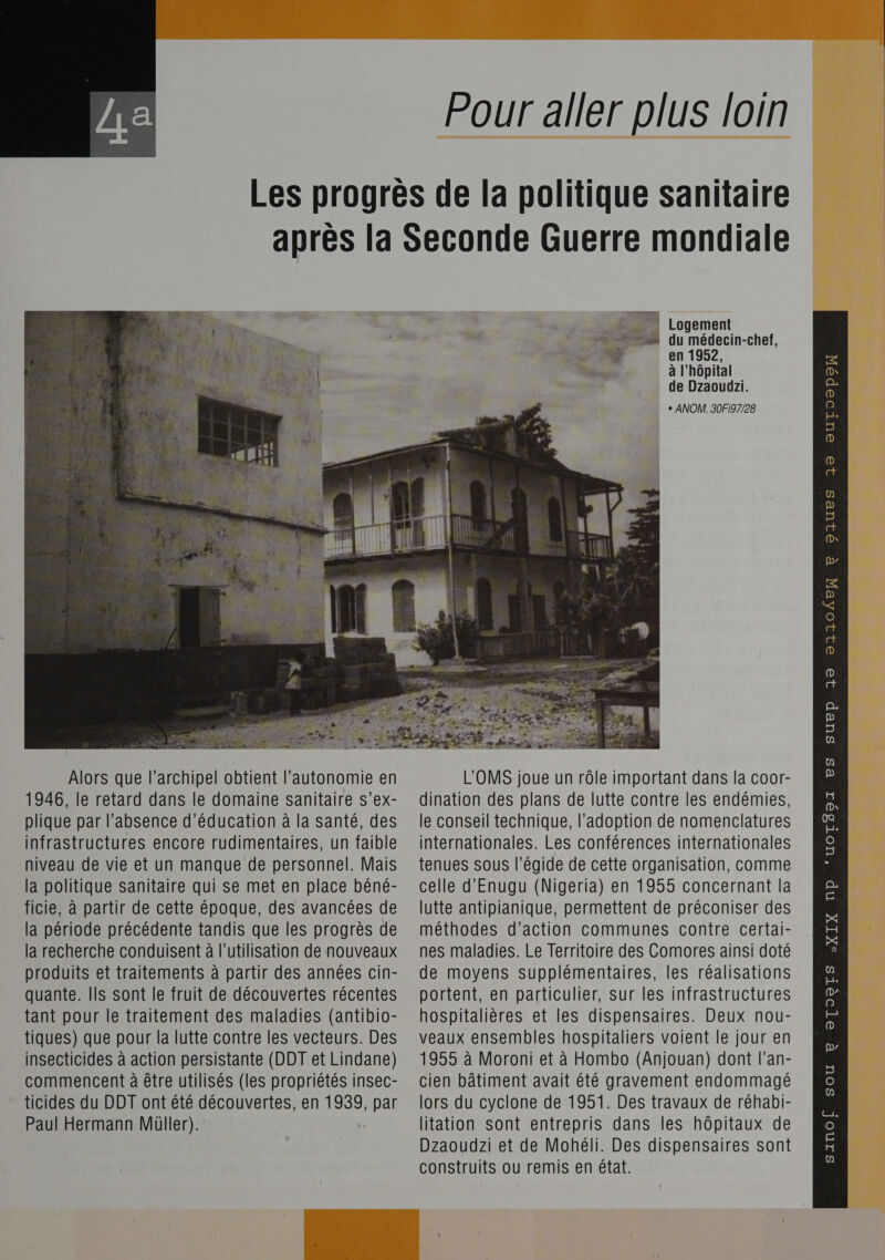  Pour aller plus loin    _.. Logement _._ du médecin-chef, à en 1952, goes à l'hôpital de Dzaoudzi. + ANOM. 30Fi97/28 Alors que l'archipel obtient l'autonomie en 1946, le retard dans le domaine sanitaire s’ex- plique par l’absence d'éducation à la santé, des infrastructures encore rudimentaires, un faible niveau de vie et un manque de personnel. Mais la politique sanitaire qui se met en place béné- la recherche conduisent à l’utilisation de nouveaux produits et traitements à partir des années cin- tant pour le traitement des maladies (antibio- tiques) que pour la lutte contre les vecteurs. Des insecticides à action persistante (DDT et Lindane) commencent à être utilisés (les propriétés insec- L'OMS joue un rôle important dans la coor- dination des plans de lutte contre les endémies, le conseil technique, l'adoption de nomenclatures internationales. Les conférences internationales tenues sous l’égide de cette organisation, comme celle d'Enugu (Nigeria) en 1955 concernant la nes maladies. Le Territoire des Comores ainsi doté de moyens supplémentaires, les réalisations hospitalières et les dispensaires. Deux nou- veaux ensembles hospitaliers voient le jour en 1955 à Moroni et à Hombo (Anjouan) dont l’an- cien bâtiment avait été gravement endommagé Dzaoudzi et de Mohéli. Des dispensaires sont construits ou remis en état. QUES J® euUTOo®epeo E p 32 21104EX e 