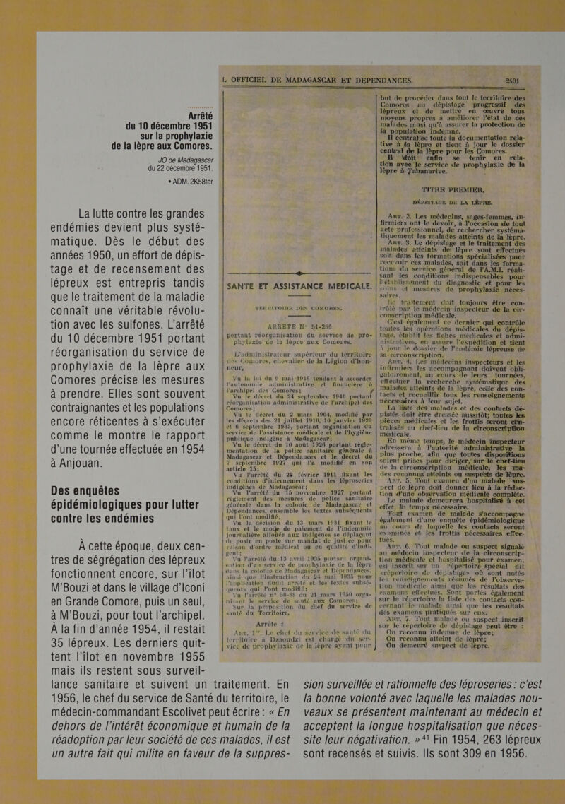   Arrêté du 10 décembre 1951 sur la prophylaxie de la lèpre aux Comores. JO de Madagascar du 22 décembre 1951. + ADM. 2K58ter 2401 ren en SMS but de procéder dans tout le territoire des Comores au dépistage progressif des lépreux et de mettre en œuvre tous moyens propres à améliorer l’état de ces alades ainsi qu'à assurer la protection de la population indemme. I centralise toute la documentation rela- tive à ia lèpre et tient à jour le dossier central de la lèpre pour les Comores. . EH idoit enfin 6e tenir en ræela- tion avec le service ide prophylasie de la lèpre à Tananarive. s La lutte contre les grandes endémies devient plus systé- matique. Dès le début des années 1950, un effort de dépis- tage et de recensement des lépreux est entrepris tandis que le traitement de la maladie connaît une véritable révolu- tion avec les sulfones. L'arrêté du 10 décembre 1951 portant réorganisation du Service de prophylaxie de la lèpre aux Comores précise les mesures à prendre. Elles sont souvent contraignantes et les populations encore réticentes à s’exécuter comme le montre le rapport d’une tournée effectuée en 1954 à Anjouan. Des enquêtes épidémiologiques pour lutter contre les endémies À cette époque, deux cen- tres de ségrégation des lépreux fonctionnent encore, sur l’ilot M'Bouzi et dans le village d'Iconi en Grande Comore, puis un seul, à M'Bouzi, pour tout l'archipel. À la fin d'année 1954, il restait 35 lépreux. Les derniers quit- tent l’îlot en novembre 1955 mais ils restent sous surveil- etre ot mereermcemrmeemrmmrammemremmenitens SANTE ET ASSISTANCE MEDICALE.  TERRITOIRE DES COMORES,  RRETE N° 54-256 portant réorganisation du service de pro- phylaxie de ia lèpre aux Comores. L'administrateur supérieur du territoire des Comores, chevalier de la Légion d'hon- neur, Vu la loi du 9 mai 1946 tendant à accorder l'autonomie administrative et financière à l'archipel des Comores; réorganisation administrative de l'archipel des Comores ; Vu le décret du 2 mars 1904, modifié par les décrets des 21 juillet 1910, 10 janvier 1929 et 6 septembre 1933, portant organisation du service de l’assistance médicale et de l'hygiène publique indigène à Madagascar: Vu le décret du 10 août 1926 portant règle- mentation de la police sanitaire générale à Madagascar et Dépendances et le décret du 7 septembre 1927 qui la modifié en son article 15; Vu larrêté du 23 février 1911 fixant Îles conditions d’internement dans les léproseries indigènes de Madagascar; Vu l'arrêté du 15 novembre 1927 portant règlement des mesures de police sanitaire générale dans la colonie de Madagascar et Dépendances, ensemble les textes subséquents qui l'ont modifié; taux et le mo de paiement de l’indemnité journalière allouée aux indigènes se déplaçant le poste en poste sur mandat de justice pour raison d’ordre médical ou en qualité d'indi-  gent; k Vu l'arrêté du 13 avril 1935 portant organi- sation d’un service de prophylaxie de la lèpre dans la colonie de Madagascar et Dépendances, ainsi que lPinstruction du 24 mai 1955 pour l'application dudit arrêté et les textes subsé- quents qui l’ont modifié; Vu l'arrêté n° 50-88 du 21 mars 1950 orga- misant le sérvice de santé aux Comores; Sur la proposition du chef du service de santé du Territoire, Arrête : Amr. 1%. Le chef du service de santé du territoire à Dzaoudzi est chargé du ser- vice de prophylaxie de la lèpre ayant pour TITRE PREMIER, DÉPISTAGE DE LA LÈPRE. Arr. 2. Les médecins, sages-femmes, in- firmiers ont le devoir, à l’occasion de tout acte professionnel, de rechercher systéma- tiquement les malades atteints de Ja lèpre. Arr, 3. Le dépistage et le traitement des malades atteints de lèpre sont effectués soit dans les formations spécialisées pour recevoir ces malades, soit dans les forma- tions du service général de V'A.M.I. réali- sant les conditions indispensables pour l'établissement du diagnostic et pour les soins ef mestres de prophylaxie néces- saires. Le traïtement doit toujours être con- trôlé par le médecin inspecteur de la cir- coniscription médicale. C'est également ce dernier qui contrôle toutes les opérations médicales du dépis- tage, établit les flches médicales et admi- nistratives, en assure l'expédition et tient à jour le dossier de l'endémie lépreuse de sa circonscripHon, Art, 4, Les médecins inspecteurs et les infirmiers les accompagnant doivent obli- gatoirement, au cours de leurs tournées, effectuer la recherche systémati des es con- tacts et recueillir tous les renseignements nécessaires à leur sujet. La liste des malades et des contacts dé- pistés doit être dressée aussitôt; toutes les pièces médicales et les frottis Seront cen- tralisés au ehef-Jicu de la circonscription médicale. | En même temps, le médecin inspecteur adressera à Pautorité administrative Ja plus proche, afin que toutes disposifions soient prises pour diriger, sur le chef-lieu de la circonscription médicale, les xna- des reconnus atteints ou suspeëts ide lèpre. Arr, 5, Tout examen d’un malade Ssus- pect de lèpre doit donner lieu à la rédac- tion dune obsérvation médicale complète. Le maladé demeurera hospitalisé à eet effet, le temps nécessaire, . Tout éxamen de malade s'accompagne également d’une enquête épidémiologique au cours de laquelle les contacts seront examinés et les frottis nécessaires effee- tués, # ART, 6. Tout malade ou suspect signalé au médecin inspecteur de la circonscrip- tion médicale et hospitalisé pour examen, est inscrit sur un répertoire spécial dit érépertoire de dépistage» où sont notés les renséignements résumés de l’observa- tion médicale ainsi que les résultats des examens effectués, Sont portés également sur le répertoire la liste des contacts com- cernant le malade ainsi que les résultats des examens pratiqués sur eux. ART. 7. Tout malade ou suspect inserit sur le répertoire de dépistage peut être : Où reconnu indemne de lèpre; Ou reconnu atteint de lèpre; Ou demeuré suspect de lèpre, lance sanitaire et suivent un traitement. En 1956, le chef du service de Santé du territoire, le médecin-commandant Escolivet peut écrire : « En dehors de l'intérêt économique et humain de la réadoption par leur société de ces malades, il est un autre fait qui milite en faveur de la Suppres- sion surveillée et rationnelle des léproseries : c'est la bonne volonté avec laquelle les malades nou- veaux se présentent maintenant au médecin et acceptent la longue hospitalisation que néces- site leur négativation. »* Fin 1954, 263 lépreux sont recensés et suivis. Ils sont 309 en 1956.