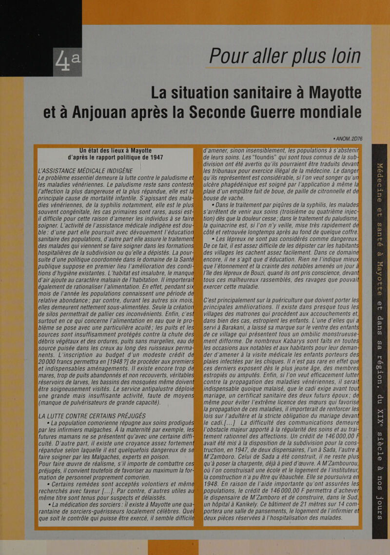                                                           Pour aller plus loin La situation sanitaire à Mayotte et à Anjouan après la Seconde Guerre mondiale , RE re ayotite amener, sinon insensiblement, les DODUIa AIONS à 451 s'al ten d’après le rapport politique de 1947 e leurs soins. Les “foundis” qui sont tous connus de la sub ; à | ivision ont été avertis qu'ils pourraient être traduits devan L'ASSISTANCE MEDICALE INDIGENE es tribunaux pour exercice illégal de la médecine. Le dange . Le problème essentiel demeure la lutte contre le paludisme et qu'ils représentent est considérable, si l'on veut songer qu'u les maladies vénériennes. Le paludisme reste sans contest Icère phagédénique est soigné par l'application à même | l'affection la plus dangereuse et la plus répandue, elle est | laie d'un emplâtre fait de boue, de paille de citronnelle et d «principale cause de mortalité infantile. S'agissant des mala ouse de vache. Li …dies vénériennes, de la syphilis notamment, elle est le plu e Dans le traitement par piqûres de la syphilis, les malades souvent congénitale, les cas primaires sont rares, aussi est arrêtent de venir aux soins (troisième ou quatrième injecW il difficile pour cette raison d'amener les individus à se fair ion) dès que la douleur cesse; dans le traitement du paludisme, ï soigner. L'activité de l'assistance médicale indigène est dou a quinacrine est, si l'on n'y veille, mise très rapidement de ble : d'une part elle poursuit avec dévouement l'éducatio ôté et retrouvée longtemps après au fond de quelque coffre sanitaire des populations, d'autre part elle assure le traitemen ° Les lépreux ne sont pas considérés comme dangereux. : “des malades qui viennent se faire soigner dans les formations De ce fait, il est assez difficile de les dépister car les habitantsk . |hospitalières de la subdivision ou qu'elle a dépistés. La pour es villages les cachent assez facilement. Dans ce domainen “suite d'une politique coordonnée dans le domaine de la Sant ncore, il ne s'agit que d'éducation. Rien ne | indique mieuxs publique suppose en premier lieu l'amélioration des condi ue l'étonnement et la crainte des notables amenés un jour à tions d'hygiène existantes. L'habitat est insalubre, le manqueMl'île des lépreux de Bouzi, quand ils ont pris conscience, devant d'air ajoute au caractère malsain de l'habitation. [l importeraitétous ces malheureux rassemblés, des ravages que pouvailk également de rationaliser l'alimentation. En effet, pendant si exercer cette maladie. : “mois de l'année les populations connaissent une période d É “relative abondance; par contre, durant les autres six mois est principalement sur la puériculture que doivent porter les Lelles demeurent nettement sous-alimentées. Seule la créationprincipales améliorations. Il existe dans presque tous les de silos permettrait de pallier ces inconvénients. Enfin, c'est villages des matrones qui procèdent aux accouchements et surtout en ce qui concerne l'alimentation en eau que le prodans bien des cas, estropient les enfants. L'une d'elles qui blème se pose avec une particulière acuité; les puits et le ervi à Barakani, a laissé sa marque sur le ventre des enfantss sources sont insuffisamment protégés contre la chute desde ce village qui présentent tous un ombilic monstrueuse-k débris végétaux et des ordures, puits sans margelles, eau d ment difforme. De nombreux Kabarys sont faits en toute source puisée dans les creux au long des ruisseaux perma es occasions aux notables et aux habitants pour leur deman# Mnents. L'inscription au budget d'un modeste crédit d er d'amener à la visite médicale les enfants porteurs de «20 000 francs permettra en [1948 ?] de procéder aux premiers plaies infectées par les chiques. Il n'est pas rare en effet qu et indispensables aménagements. Il existe encore trop dééces derniers exposent dès le plus jeune âge, des membre … nares, trop de puits abandonnés et non recouverts, véritable stropiés ou amputés. Enfin, si l'on veut efficacement lutte “réservoirs de larves, les bassins des mosquées même doiven ontre la propagation des maladies vénériennes, il serai “être soigneusement visités. Le service antipalustre déploi ndispensable quoique malaisé, que le cadi exige avant tou une grande mais insuffisante activité, faute de moyen mariage, un certificat sanitaire des deux futurs époux; d * La population comorienne répugne aux Soins prodigué e cadi.[...] La difficulté des communications demeuren par les infirmiers malgaches. À la maternité par exemple, le ‘obstacle majeur apporté à la régularité des soins et au trai futures mamans ne se présentent qu'avec une certaine diffi ement rationnel des affections. Un crédit de 146 000,00 “faire soigner par les Malgaches, experts en poison. M’Zamboro. Celui de Sada à été construit, il ne reste plusk Pour faire œuvre de réalisme, s'il importe de combattre ce u'à poser la charpente, déjà à pied d'œuvre. À M'Zambourouk préjugés, il convient toutefois de favoriser au maximum la for ù l'on construisait une école et le logement de l'instituteurs ; mation de personnel proprement comorien. a construction n'a pu être qu'ébauchée. Elle se poursuivra en e Certains remèdes sont acceptés volontiers et mêmeM1948. En raison de l'aide importante qu'ont assurées less rantaine de sorciers-guérisseurs localement célèbres. Quel portera une salle de pansements, le logement de l'infirmier À que soit le contrôle qui puisse être exercé, il semble difficilé deux pièces réservées à l'hospitalisation des malades. É Li E CS                 QAUES 99 OUrO®poN È p 32 221204EN 13 