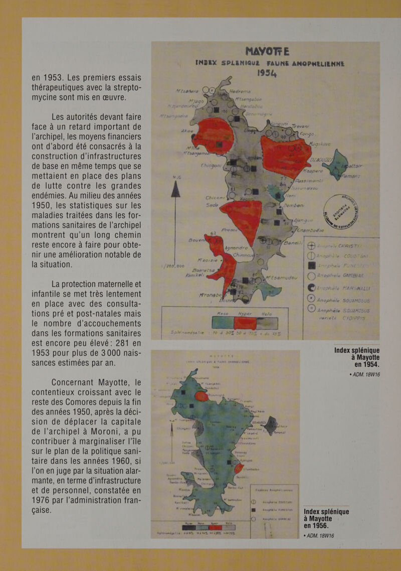  en 1953. Les premiers essais thérapeutiques avec la strepto- mycine sont mis en œuvre. Les autorités devant faire face à un retard important de l'archipel, les moyens financiers ont d’abord été consacrés à la de base en même temps que se mettaient en place des plans de lutte contre les grandes endémies. Au milieu des années 1950, les statistiques sur les maladies traitées dans les for- mations sanitaires de l'archipel montrent qu'un long chemin reste encore à faire pour obte- nir une amélioration notable de la situation. La protection maternelle et infantile se met très lentement en place avec des consulta- tions pré et post-natales mais le nombre d’accouchements dans les formations sanitaires est encore peu élevé: 281 en 1953 pour plus de 3 000 nais- sances estimées par an. Concernant Mayotte, le contentieux croissant avec le reste des Comores depuis la fin des années 1950, après la déci- sion de déplacer la capitale de l'archipel à Moroni, a pu contribuer à marginaliser l’île sur le plan de la politique sani- taire dans les années 1960, si l’on en juge par la situation alar- mante, en terme d'infrastructure et de personnel, constatée en 1976 par l'administration fran- çaise. MAYOTTE INDEX SPLENIQUE FAUNS ANOPHELIENNE 1954 |    D arsonele CHRISTIAN Danophète cousrant n (D 4nophele GAMBIAE i/200.000 _ | Quoi MARSHALL à | Ce) Anophèle SOUAMOSUS Ancphèle SOUAMOSUS variete € YOIPPIS LA &amp; hr LYON : F Splénomégalie : 10 à 507 50 3 75Z + de 75% | . ; Index splénique MAYOTTE ; à Mayotte en 1954. + ADM. 18W16 NOEX SPLENIQUE KR FAUNE ANOPHÉLIENNE 1956  rembort eltoir menzi Anophele COUSTAN!   Kanikel i  Index splénique à Mayotte en 1956. + ADM. 18W16        M' ronsbe | | Anophèle FUMESTUS - e QD Ancphèle GAMBIAE &amp;