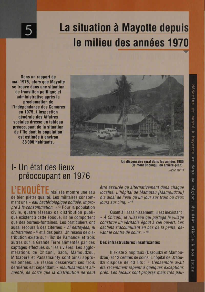  Dans un rapport de mai 1976, alors que Mayotte se trouve dans une situation de transition politique et administrative après la proclamation de l'indépendance des Comores en 1975, l'Inspection générale des Affaires sociales dresse un tableau préoccupant de la situation de l’île dont la population est estimée à environ 38 000 habitants. [- Un état des lieux _ préoccupant en 1976 réalisée montre une eau de bien piètre qualité. Les militaires consom- ment une « eau bactériologique polluée, impro- pre à la consommation. » * Pour la population que des bornes-fontaines. Les particuliers ont aussi recours à des citernes « ni nettoyées, ni entretenues »“ et à des puits. Un réseau de dis- tribution existe sur l’Îlot de Pamandzi et trois autres sur la Grande Terre alimentés par des captages effectués sur les rivières. Les agglo- mérations de Chiconi, Sada, Mamoudzou, dernières est cependant « insuffisamment ali- menté, de sorte que la distribution ne peut  + ADM. 12Fi13 être assurée qu'alternativement dans chaque localité. L'hôpital de Mamutsu [Mamoudzou] n'a ainsi de l'eau qu'un jour sur trois ou deux jours Sur cinq. » * constitue un véritable égout à ciel ouvert. Les déchets s'accumulent en bas de la pente, de- vant le centre de soins. »* Des infrastructures insuffisantes Il existe 2 hôpitaux (Dzaoudzi et Mamou- été récemment repeint à quelques exceptions près. Les locaux sont propres mais très pau- DIUPS 19 OUTOOpoW 8 Pp 32 21104EN CHR 