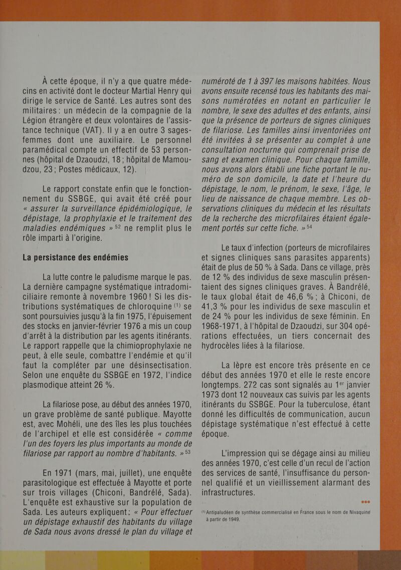 a cins en activité dont le docteur Martial Henry qui dirige le service de Santé. Les autres sont des militaires : un médecin de la compagnie de la Légion étrangère et deux volontaires de l’assis- tance technique (VAT). Il y a en outre 3 sages- femmes dont une auxiliaire. Le personnel paramédical compte un effectif de 53 person- nes (hôpital de Dzaoudzi, 18 ; hôpital de Mamou- dzou, 23; Postes médicaux, 12). Le rapport constate enfin que le fonction- nement du SSBGE, qui avait été créé pour « assurer la Surveillance épidémiologique, le dépistage, la prophylaxie et le traitement des maladies endémiques » 5? ne remplit plus le rôle imparti à l’origine. La persistance des endémies La lutte contre le paludisme marque le pas. La dernière campagne systématique intradomi- ciliaire remonte à novembre 1960! Si les dis- tributions systématiques de chloroquine (1) se sont poursuivies jusqu'à la fin 1975, l'épuisement des stocks en janvier-février 1976 a mis un coup d'arrêt à la distribution par les agents itinérants. Le rapport rappelle que la chimioprophylaxie ne peut, à elle seule, combattre l'endémie et qu'il faut la compléter par une désinsectisation. Selon une enquête du SSBGE en 1972, l'indice plasmodique atteint 26 %. La filariose pose, au début des années 1970, un grave problème de santé publique. Mayotte est, avec Mohéli, une des îles les plus touchées de l'archipel et elle est considérée « comme l'un des foyers les plus importants au monde de filariose par rapport au nombre d'habitants. » 53 En 1971 (mars, mai, juillet), une enquête parasitologique est effectuée à Mayotte et porte sur trois villages (Chiconi, Bandrélé, Sada). L'enquête est exhaustive sur la population de Sada. Les auteurs expliquent: « Pour éffectuer un dépistage exhaustif des habitants du village de Sada nous avons dressé le plan du village et avons ensuite recensé tous les habitants des mai- sons numérotées en notant en particulier le nombre, le sexe des adultes et des enfants, ainsi que la présence de porteurs de signes cliniques de filariose. Les familles ainsi inventoriées ont été invitées à se présenter au complet à une consultation nocturne qui comprenait prise de sang et examen clinique. Pour chaque famille, nous avons alors établi une fiche portant le nu- méro de son domicile, la date et l'heure du dépistage, le.nom, le prénom, le sexe, l'âge, le lieu de naissance de chaque membre. Les ob- servations cliniques du médecin et les résultats de la recherche des microfilaires étaient égale- ment portés sur cette fiche. »5* Le taux d'infection (porteurs de microfilaires et signes cliniques sans parasites apparents) était de plus de 50 % à Sada. Dans ce village, près de 12 % des individus de sexe masculin présen- taient des signes cliniques graves. À Bandrélé, le taux global était de 46,6 % ; à Chiconi, de 41,3 % pour les individus de sexe masculin et de 24 % pour les individus de sexe féminin. En 1968-1971, à l'hôpital de Dzaoudzi, sur 304 opé- rations effectuées, un tiers concernait des hydrocèles liées à la filariose. La lèpre est encore très présente en ce début des années 1970 et elle le reste encore longtemps. 272 cas sont signalés au 1° janvier 1973 dont 12 nouveaux cas suivis par les agents itinérants du SSBGE. Pour la tuberculose, étant donné les difficultés de communication, aucun dépistage systématique n’est effectué à cette époque. L'impression qui se dégage ainsi au milieu des années 1970, c’est celle d’un recul de l’action des services de santé, l'insuffisance du person- nel qualifié et un vieillissement alarmant des infrastructures. (1) Antipaludéen de synthèse commercialisé en France sous le nom de Nivaquine à partir de 1949. 