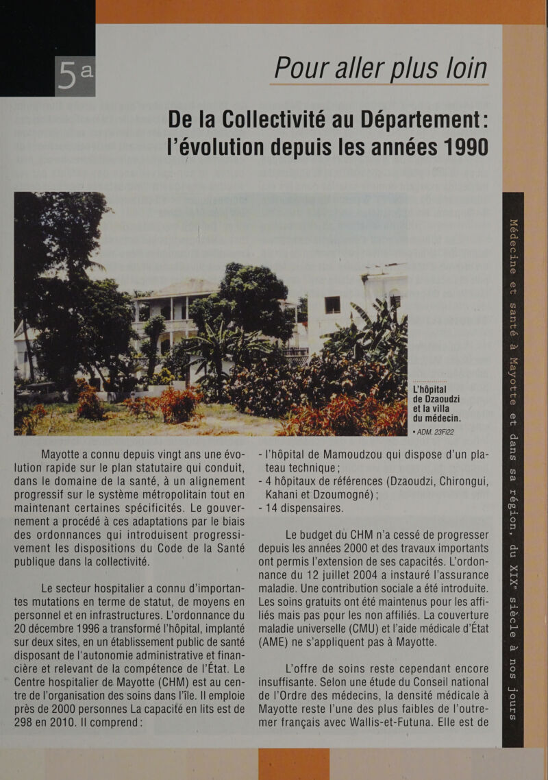  Pour aller plus loin  Mayotte a connu depuis vingt ans une évo- lution rapide sur le plan statutaire qui conduit, dans le domaine de la santé, à un alignement progressif sur le système métropolitain tout en maintenant certaines spécificités. Le gouver- nement a procédé à ces adaptations par le biais des ordonnances qui introduisent progressi- vement les dispositions du Code de la Santé Le secteur hospitalier a connu d’importan- tes mutations en terme de statut, de moyens en personnel et en infrastructures. L’ordonnance du 20 décembre 1996 a transformé l’hôpital, implanté sur deux sites, en un établissement public de santé disposant de l'autonomie administrative et finan- cière et relevant de la compétence de l'Etat. Le près de 2000 personnes La capacité en lits est de 298 en 2010. Il comprend: Ÿ EL L'hôpital Sn: de Dzaoudzi A et la villa du médecin. \,” DR ‘+ ADM. 23Fi22 - l'hôpital de Mamoudzou qui dispose d’un pla- teau technique ; - 4 hôpitaux de références (Dzaoudzi, Chirongui, Kahani et Dzoumogné); - 14 dispensaires. Le budget du CHM n’a cessé de progresser depuis les années 2000 et des travaux importants maladie. Une contribution sociale a été introduite. Les soins gratuits ont été maintenus pour les affi- liés mais pas pour les non affiliés. La couverture maladie universelle (CMU) et l’aide médicale d'Etat (AME) ne s'appliquent pas à Mayotte. L'offre de soins reste cependant encore Mayotte reste l’une des plus faibles de l'outre- mer français avec Wallis-et-Futuna. Elle est de QIUES 19 outToopo ia p 32 21304EN Ch DS e 