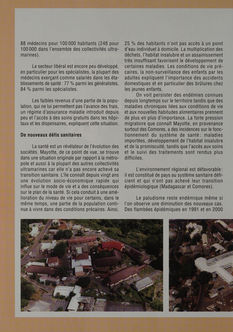 88 médecins pour 100 000 habitants (248 pour 100 000 dans l’ensemble des collectivités ultra- marines). Le secteur libéral est encore peu développé, en particulier pour les spécialistes, la plupart des médecins exerçant comme salariés dans les éta- blissements de santé : 77 % parmi les généralistes, 84 % parmi les spécialistes. Les faibles revenus d’une partie de la popu- lation, qui ne lui permettent pas l'avance des frais, un régime d'assurance maladie introduit depuis peu et l’accès à des soins gratuits dans les hôpi- taux et les dispensaires, expliquent cette situation. De nouveaux défis sanitaires La santé est un révélateur de l’évolution des sociétés. Mayotte, de ce point de vue, se trouve dans une situation originale par rapport à la métro- pole et aussi à la plupart des autres collectivités ultramarines car elle n’a pas encore achevé sa transition sanitaire. L'île connaît depuis vingt ans une évolution socio-économique rapide qui influe sur le mode de vie et a des conséquences Sur le plan de la santé. Si cela conduit à une amé- lioration du niveau de vie pour certains, dans le même temps, une partie de la population conti- nue à vivre dans des conditions précaires. Ainsi, 25 % des habitants n'ont pas accès à un point d’eau individuel à domicile. La multiplication des déchets, l'habitat insalubre et un assainissement très insuffisant favorisent le développement de certaines maladies. Les conditions de vie pré- caires, la non-surveillance des enfants par les adultes expliquent l'importance des accidents domestiques et en particulier des brûlures chez les jeunes enfants. On voit persister des endémies connues depuis longtemps sur le territoire tandis que des maladies chroniques liées aux conditions de vie et aux nouvelles habitudes alimentaires prennent de plus en plus d'importance. La forte pression migratoire que connaît Mayotte, en provenance surtout des Comores, a des incidences sur le fonc- tionnement du système de santé: maladies importées, développement de l'habitat insalubre et de la promiscuité, tandis que l’accès aux soins et le suivi des traitements sont rendus plus difficiles. L'environnement régional est défavorable : il est constitué de pays au système sanitaire défi- cient et qui n’ont pas achevé leur transition épidémiologique (Madagascar et Comores). 