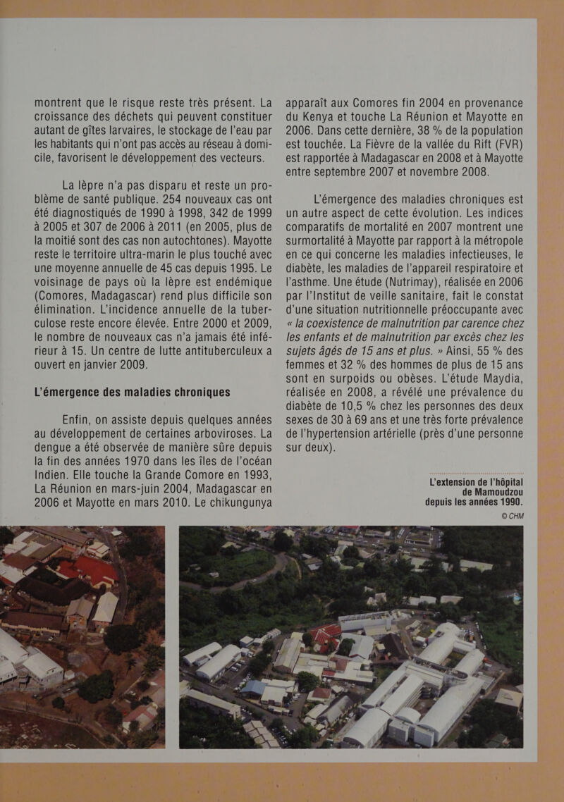 montrent que le risque reste très présent. La croissance des déchets qui peuvent constituer autant de gîtes larvaires, le stockage de l’eau par les habitants qui n'ont pas accès au réseau à domi- cile, favorisent le développement des vecteurs. La lèpre n’a pas disparu et reste un pro- blème de santé publique. 254 nouveaux cas ont été diagnostiqués de 1990 à 1998, 342 de 1999 à 2005 et 307 de 2006 à 2011 (en 2005, plus de la moitié sont des cas non autochtones). Mayotte reste le territoire ultra-marin le plus touché avec une moyenne annuelle de 45 cas depuis 1995. Le voisinage de pays où la lèpre est endémique (Comores, Madagascar) rend plus difficile son élimination. L’incidence annuelle de la tuber- culose reste encore élevée. Entre 2000 et 2009, le nombre de nouveaux cas n’a jamais été infé- rieur à 15. Un centre de lutte antituberculeux a ouvert en janvier 2009. L'émergence des maladies chroniques apparaît aux Comores fin 2004 en provenance du Kenya et touche La Réunion et Mayotte en 2006. Dans cette dernière, 38 % de la population est touchée. La Fièvre de la vallée du Rift (FVR) est rapportée à Madagascar en 2008 et à Mayotte entre Septembre 2007 et novembre 2008. L'émergence des maladies chroniques est un autre aspect de cette évolution. Les indices comparatifs de mortalité en 2007 montrent une surmortalité à Mayotte par rapport à la métropole en ce qui concerne les maladies infectieuses, le diabète, les maladies de l'appareil respiratoire et l'asthme. Une étude (Nutrimay), réalisée en 2006 par l’Institut de veille sanitaire, fait le constat d’une situation nutritionnelle préoccupante avec « la coexistence de malnutrition par carence chez les enfants et de malnutrition par excès chez les sujets âgés de 15 ans et plus. » Ainsi, 55 % des femmes et 32 % des hommes de plus de 15 ans sont en surpoids ou obèses. L'étude Maydia, réalisée en 2008, a révélé une prévalence du diabète de 10,5 % chez les personnes des deux sexes de 30 à 69 ans et une très forte prévalence de l'hypertension artérielle (près d’une personne sur deux). L'extension de l’hôpital de Mamoudzou depuis les années 1990. © CHM 