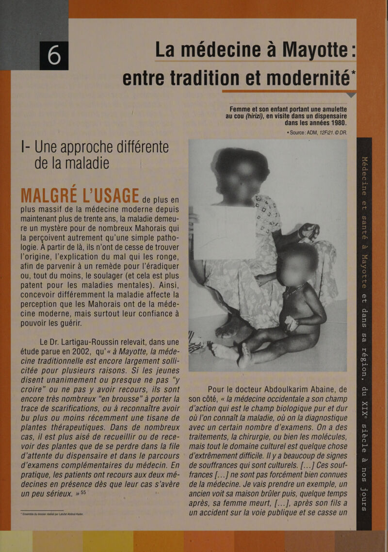 [- Une approche différente de la maladie de plus en plus massif de la médecine moderne depuis maintenant plus de trente ans, la maladie demeu- re un mystère pour de nombreux Mahorais qui la perçoivent autrement qu'une simple patho- logie. À partir de là, ils n’ont de cesse de trouver l’origine, l'explication du mal qui les ronge, afin de parvenir à un remède pour l’éradiquer perception que les Mahorais ont de la méde- cine moderne, mais surtout leur confiance à pouvoir les guérir. Le Dr. Lartigau-Roussin relevait, dans une étude parue en 2002, qu’'« à Mayotte, la méde- cine traditionnelle est encore largement solli- citée pour plusieurs raisons. Si les jeunes disent unanimement ou presque ne pas ‘y croire” ou ne pas y avoir recours, ils sont encore très nombreux “en brousse” à porter la trace de scarifications, ou à reconnaître avoir bu plus ou moins récemment une tisane de plantes thérapeutiques. Dans de nombreux voir des plantes que de se perdre dans la file d'attente du dispensaire et dans le parcours d'examens complémentaires du médecin. En pratique, les patients ont recours aux deux mé- * Ensemble du dossier réalisé par Latufat Abdoul-Kader.  Femme et son enfant portant une amulette au cou (hirizi), en visite dans un dispensaire dans les années 1980. ° Source : ADM, 12F121.© DR. Pour le docteur Abdoulkarim Abaine, de son côté, « Ja médecine occidentale a son champ d'action qui est le champ biologique pur et dur où l’on connaît la maladie, où on la diagnostique avec un certain nombre d'examens. On a des mais tout le domaine culturel est quelque chose d'extrêmement difficile. [| y a beaucoup de signes de souffrances qui sont culturels. [...] Ces souf- frances [..] ne sont pas forcément bien connues après, Sa femme meurt, [...], après son fils a un accident sur la voie publique et se casse un QIUES 19 OuUTO®poN 8 DD QU = 