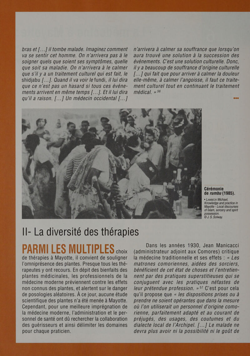 va se sentir cet homme. On n'arrivera pas à le soigner quels que soient ses symptômes, quelle que soit sa maladie. On n'arrivera à le calmer que s'il y a un traitement culturel qui est fait, le Shidjabu /...]. Quand il va voir le fundi, il lui dira que ce n'est pas un hasard si tous ces événe- ments arrivent en même temps [...]. Et il lui dira qu'il a raison. [...] Un médecin occidental [...]  aura trouvé une solution à la Succession des événements. C'est une solution culturelle. Donc, il y a beaucoup de souffrance d'origine culturelle [.…...] qui fait que pour arriver à calmer la douleur elle-même, à calmer l'angoisse, il faut ce traite- ment culturel tout en continuant le traitement médical. » 56 Cérémonie de rumbu (1985). + LaAmBECK Michael, Knowledge and practice in Mayotte - Local discourses of Islam, sorcery and spirit A PDOSSESSiON. ©. S. Solway. choix de thérapies à Mayotte, il convient de souligner lomniprésence des plantes. Presque tous les thé- rapeutes y ont recours. En dépit des bienfaits des plantes médicinales, les professionnels de la médecine moderne préviennent contre les effets non connus des plantes, et alertent sur le danger de posologies aléatoires. À ce jour, aucune étude scientifique des plantes n’a été menée à Mayotte. Cependant, pour une meilleure imprégnation de la médecine moderne, l'administration et le per- sonnel de santé ont dû rechercher la collaboration des guérisseurs et ainsi délimiter les domaines pour chaque praticien. Dans les années 1930, Jean Manicacci (administrateur adjoint aux Comores) critique la médecine traditionnelle et ses effets : « Les matrones comoriennes, aidées des sorciers, bénéficient de cet état de choses et l’entretien- nent par des pratiques superstitieuses qui Se conjuguent avec les pratiques néfastes de leur prétendue profession. » 5? C’est pour cela qu'il propose que « /es dispositions prises ou à prendre ne soient opérantes que dans la mesure où l’on utiliserait un personnel d’origine como- rienne, parfaitement adapté et au courant de préjugés, des usages, des coutumes et du dialecte local de l’Archipel. [...] Le malade ne devra plus avoir ni la possibilité ni le goût de