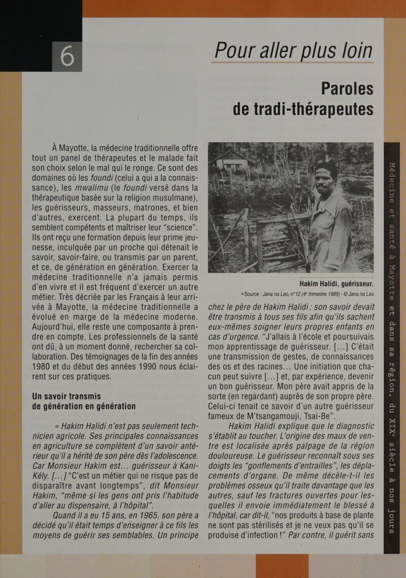 Lis, sd énhé DÉS À Mayotte, la médecine traditionnelle offre tout un panel de thérapeutes et le malade fait son choix selon le mal qui le ronge. Ce sont des domaines où les foundi (celui a qui a la connais- sance), les mwalimu (le foundi versé dans la thérapeutique basée sur la religion musulmane), les guérisseurs, masseurs, matrones, et bien d'autres, exercent. La plupart du temps, ils semblent compétents et maîtriser leur “science”. IIS ont reçu une formation depuis leur prime jeu- nesse, inculquée par un proche qui détenait le Savoir, Savoir-faire, ou transmis par un parent, et ce, de génération en génération. Exercer la médecine traditionnelle n’a jamais permis d’en vivre et il est fréquent d'exercer un autre métier. Très décriée par les Français à leur arri- vée à Mayotte, la médecine traditionnelle a évolué en marge de la médecine moderne. Aujourd’hui, elle reste une composante à pren- dre en compte. Les professionnels de la santé ont dû, à un moment donné, rechercher sa col- laboration. Des témoignages de la fin des années 1980 et du début des années 1990 nous éclai- Un savoir transmis de génération en génération nicien agricole. Ses principales connaissances en agriculture se complêtent d’un savoir anté- rieur qu'il a hérité de son père dès l'adolescence. Car Monsieur Hakim est... guérisseur à Kani- Kély. [...]C'est un métier qui ne risque pas de disparaître avant longtemps”, dit Monsieur Hakim, “même si les gens ont pris l'habitude décidé qu'il était temps d'enseigner à ce fils les moyens de guérir ses semblables. Un principe  Paroles de tradi-thérapeutes Hakim Halidi, guérisseur. chez le père de Hakim Halidi : son savoir devait être transmis à tous ses fils afin qu'ils sachent eux-mêmes soigner leurs propres enfants en cas d'urgence. “J’allais à l’école et poursuivais mon apprentissage de guérisseur. [...] C'était une transmission de gestes, de connaissances des os et des racines... Une initiation que cha- cun peut suivre [...] et, par expérience, devenir un bon guérisseur. Mon père avait appris de la sorte (en regardant) auprès de son propre père. Celui-ci tenait ce savoir d’un autre guérisseur s'établit au toucher. L'origine des maux de ven- tre est localisée après palpage de la région douloureuse. Le guérisseur reconnaît sous ses doigts les “gonflements d'entrailles”, les dépla- cements d’organe. De même décèle-t-il les problèmes osseux qu'il traite davantage que les autres, sauf les fractures ouvertes pour les- ne sont pas stérilisés et je ne veux pas qu'il Se produise d'infection !” Par contre, il guérit sans   OIUES 19 OUTOOpoW ER CHERS R 