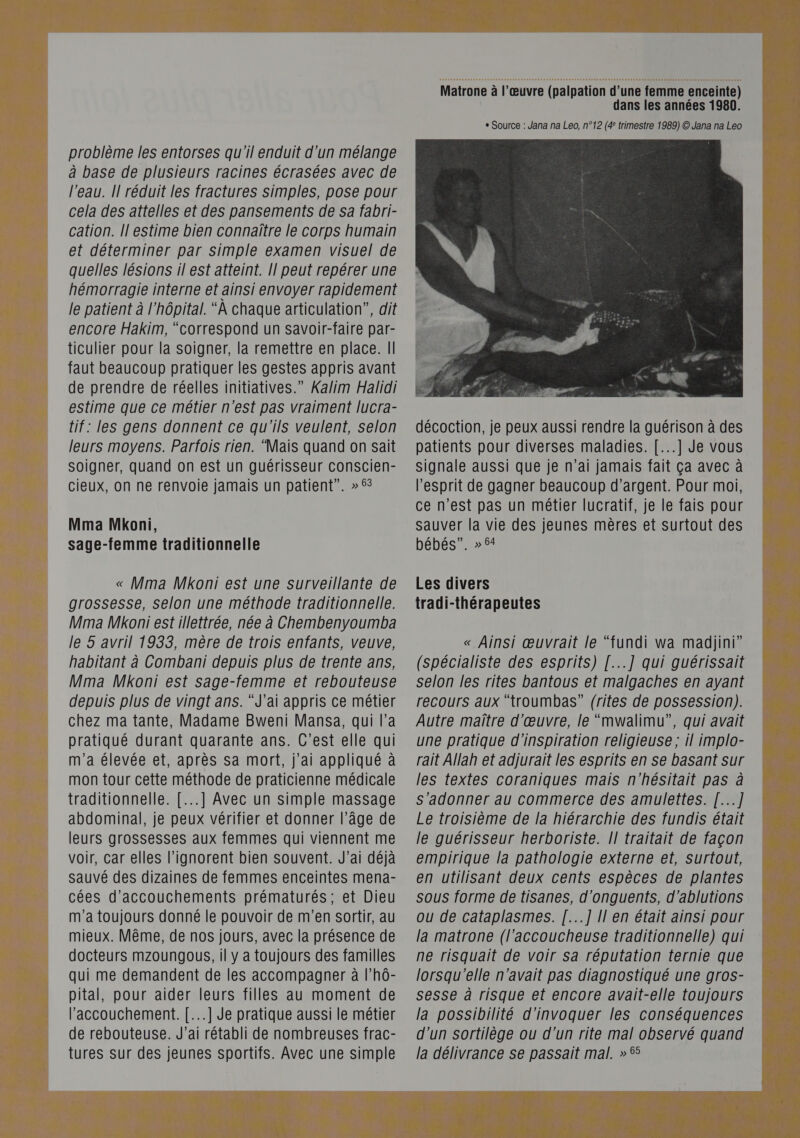 problème les entorses qu'il enduit d'un mélange à base de plusieurs racines écrasées avec de l’eau. Il réduit les fractures simples, pose pour cela des attelles et des pansements de sa fabri- cation. Il estime bien connaître le corps humain et déterminer par simple examen visuel de quelles lésions il est atteint. Il peut repérer une hémorragie interne et ainsi envoyer rapidement le patient à l'hôpital. “A chaque articulation”, dit encore Hakim, “correspond un savoir-faire par- ticulier pour la soigner, la remettre en place. Il faut beaucoup pratiquer les gestes appris avant de prendre de réelles initiatives.” Xalim Halidi estime que ce métier n'est pas vraiment lucra- tif: les gens donnent ce qu'ils veulent, selon leurs moyens. Parfois rien. “Mais quand on sait Soigner, quand on est un guérisseur conscien- cieux, on ne renvoie jamais un patient”. »5% Mma Mkoni, sage-femme traditionnelle « Mma Mkoni est une surveillante de grossesse, selon une méthode traditionnelle. Mma Mkoni est illettrée, née à Chembenyoumba le 5 avril 1933, mère de trois enfants, veuve, habitant à Combani depuis plus de trente ans, Mma Mkoni est sage-femme et rebouteuse depuis plus de vingt ans. “J'ai appris ce métier chez ma tante, Madame Bweni Mansa, qui l’a pratiqué durant quarante ans. C’est elle qui m'a élevée et, après sa mort, j'ai appliqué à mon tour cette méthode de praticienne médicale traditionnelle. [...] Avec un simple massage abdominal, je peux vérifier et donner l’âge de leurs grossesses aux femmes qui viennent me voir, car elles l’ignorent bien souvent. J’ai déjà sauvé des dizaines de femmes enceintes mena- cées d’accouchements prématurés; et Dieu m'a toujours donné le pouvoir de m'en sortir, au mieux. Même, de nos jours, avec la présence de docteurs mzoungous, il y a toujours des familles qui me demandent de les accompagner à l’hô- pital, pour aider leurs filles au moment de l'accouchement. [...] Je pratique aussi le métier de rebouteuse. J’ai rétabli de nombreuses frac- tures sur des jeunes sportifs. Avec une simple  décoction, je peux aussi rendre la guérison à des patients pour diverses maladies. [...] Je vous Signale aussi que je n'ai jamais fait ça avec à l'esprit de gagner beaucoup d'argent. Pour moi, ce n'est pas un métier lucratif, je le fais pour sauver la vie des jeunes mères et surtout des bébés”. » 54 Les divers tradi-thérapeutes « Ainsi œuvrait le “fundi wa madiini” (spécialiste des esprits) [...] qui guérissait selon les rites bantous et malgaches en ayant recours aux “troumbas” (rites de possession). Autre maître d'œuvre, le “mwalimu”, qui avait une pratique d'inspiration religieuse ; il implo- rait Allah et adjurait les esprits en se basant sur les textes coraniques mais n'hésitait pas à Ss'adonner au commerce des amulettes. [...] Le troisième de la hiérarchie des fundis était le guérisseur herboriste. Il traitait de façon empirique la pathologie externe et, surtout, en utilisant deux cents espèces de plantes sous forme de tisanes, d'onguents, d’ablutions ou de cataplasmes. [...] [| en était ainsi pour la matrone (l'’accoucheuse traditionnelle) qui ne risquait de voir sa réputation ternie que lorsqu'elle n'avait pas diagnostiqué une gros- sesse à risque et encore avait-elle toujours la possibilité d’invoquer les conséquences d’un Ssortilège ou d’un rite mal observé quand la délivrance se passait mal. » 55