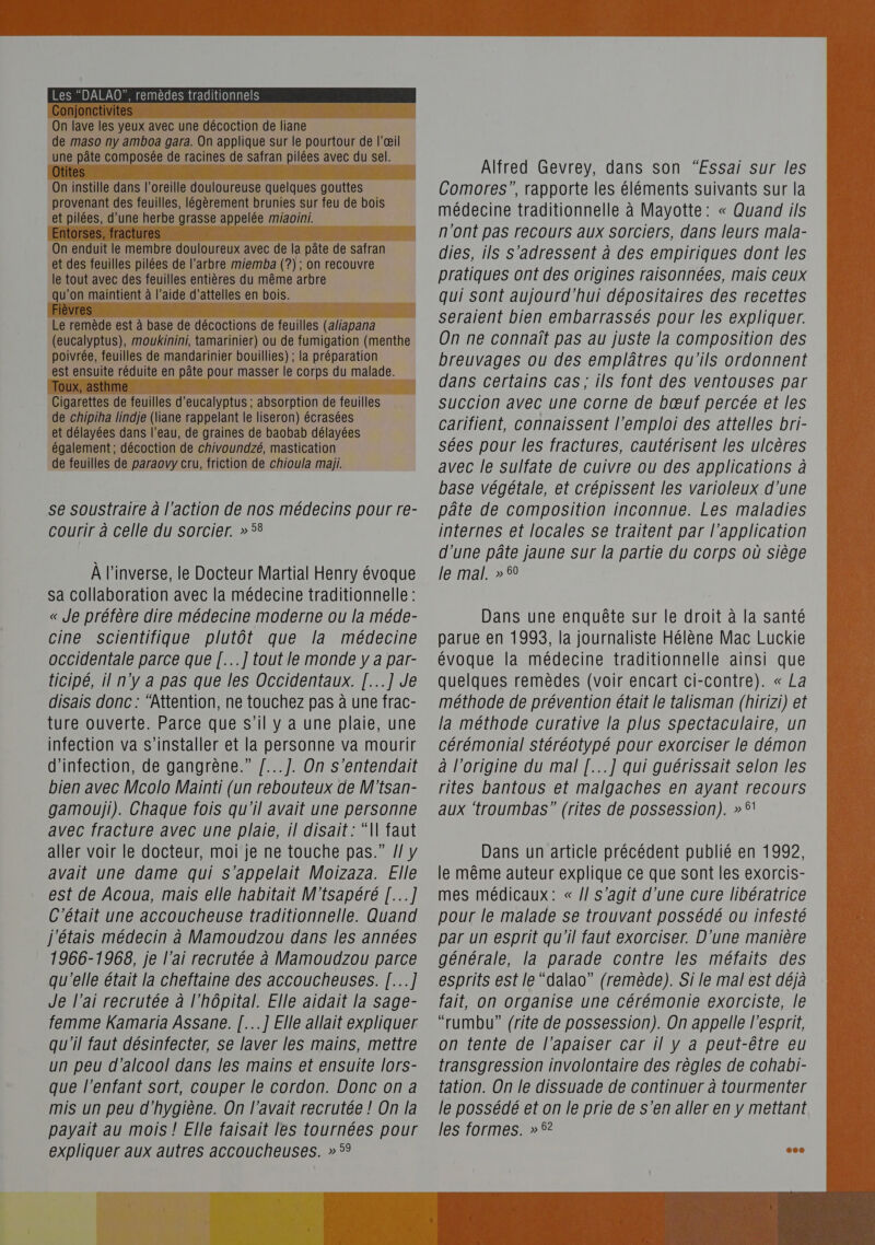 au  On lave les yeux avec une décoction de liane de maso ny amboa gara. On applique sur le pourtour de l'œil une pâte composée de racines de safran pilées avec du sel.     On instille dans l'oreille douloureuse quelques gouttes provenant des feuilles, légèrement brunies sur feu de bois et pilées, d’une herbe grasse appelée miaoini.    On enduit le membre douloureux avec de la pâte de safran et des feuilles pilées de l’arbre miemba (?) ; on recouvre le tout avec des feuilles entières du même arbre u’on maintient à l’aide d’attelles en bois.  Le remède est à base de décoctions de feuilles (a/iapana (eucalyptus), moukinini, tamarinier) ou de fumigation (menthe poivrée, feuilles de mandarinier bouillies) ; la préparation est ensuite réduite en pâte pour masser le corps du malade.   Cigarettes de feuilles d’eucalyptus ; absorption de feuilles de chipiha lindje (liane rappelant le liseron) écrasées et délayées dans l’eau, de graines de baobab délayées également ; décoction de chivoundzé, mastication de feuilles de paraovy cru, friction de chioula maiji. se soustraire à l'action de nos médecins pour re- courir à celle du sorcier. » 58 À l'inverse, le Docteur Martial Henry évoque Sa collaboration avec la médecine traditionnelle : « Je préfère dire médecine moderne ou la méde- cine scientifique plutôt que la médecine occidentale parce que [...] tout le monde y à par- ticipé, il n'y a pas que les Occidentaux. [...] Je disais donc : ‘Attention, ne touchez pas à une frac- ture ouverte. Parce que s’il y a une plaie, une infection va s'installer et la personne va mourir d'infection, de gangrène.” /...]. On S’entendait bien avec Mcolo Mainti (un rebouteux de W'tsan- avec fracture avec une plaie, il disait : “N faut aller voir le docteur, moi je ne touche pas.” J y avait une dame qui s'appelait Moizaza. Elle est de Acoua, mais elle habitait M'tsapéré [...] C'était une accoucheuse traditionnelle. Quand j'étais médecin à Mamoudzou dans les années 1966-1966, je l'ai recrutée à Mamoudzou parce qu'elle était la cheftaine des accoucheuses. [...] Je l’ai recrutée à l'hôpital. Elle aidait la sage- femme Kamaria Assane. [...] Elle allait expliquer qu'il faut désinfecter, Se laver les mains, mettre un peu d'alcool dans les mains et ensuite lors- que l'enfant sort, couper le cordon. Donc on a mis un peu d'hygiène. On l'avait recrutée ! On la payait au mois ! Elle faisait les tournées pour expliquer aux autres accoucheuses. » 5° se Alfred Gevrey, dans son “Essai sur les Comores”, rapporte les éléments suivants sur la médecine traditionnelle à Mayotte: « Quand ils n'ont pas recours aux sorciers, dans leurs mala- dies, ils s'adressent à des empiriques dont les pratiques ont des origines raisonnées, mais ceux qui sont aujourd’hui dépositaires des recettes seraient bien embarrassés pour les expliquer. On ne connaît pas au juste la composition des breuvages ou des emplâtres qu'ils ordonnent dans certains cas; ils font des ventouses par succion avec une corne de bœuf percée et les carifient, connaissent l'emploi des attelles bri- sées pour les fractures, cautérisent les ulcères avec le sulfate de cuivre ou des applications à base végétale, et crépissent les varioleux d’une pâte de composition inconnue. Les maladies internes et locales se traitent par l'application d’une pâte jaune sur la partie du corps où siège le mal. » 50 Dans une enquête sur le droit à la santé parue en 1993, la journaliste Hélène Mac Luckie évoque la médecine traditionnelle ainsi que quelques remèdes (voir encart ci-contre). « La méthode de prévention était le talisman (hirizi) et la méthode curative la plus spectaculaire, un cérémonial Stéréotypé pour exorciser le démon à l’origine du mal [...] qui guérissait selon les rites bantous et malgaches en ayant recours Dans un article précédent publié en 1992, le même auteur explique ce que sont les exorcis- mes médicaux: « /} s'agit d’une cure libératrice pour le malade se trouvant possédé ou infesté par un esprit qu'il faut exorciser. D'une manière générale, la parade contre les méfaits des esprits est le “dalao” (remède). Si le mal est déjà fait, on organise une cérémonie exorciste, le “rumbu” {rite de possession). On appelle l'esprit, on tente de l’apaiser car il y a peut-être eu transgression involontaire des règles de cohabi- tation. On le dissuade de continuer à tourmenter le possédé et on le prie de s’en aller en y mettant les formes. »? 