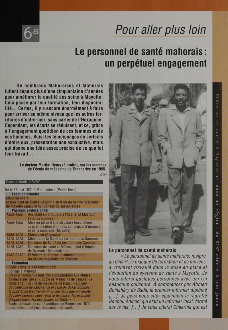  Le personnel de santé mahorais : un perpétuel engagement De nombreux Mahoraises et Mahorais luttent depuis plus d’une cinquantaine d'années pour améliorer la qualité des soins à Mayotte. Cela passe par leur formation, leur disponibi- lité. Certes, il y a encore énormément à faire pour arriver au même niveau que les autres ter- ritoires d'outre-mer, sans parler de l'Hexagone. Cependant, les écarts se réduisent, et ce, grâce à l'engagement quotidien de ces femmes et de ces hommes. Voici les témoignages de certains d’entre eux, présentation non exhaustive, mais qui donne une idée assez précise de ce que fut leur travail... QOIUES 10 OUrTO®peW e Le docteur Martial Henry (à droite), sur les marches | Ù de l’école de médecine de Tananarive en 1955. ©DR L L Docteur Martial HENRY Né le 26 mai 1931 à M'ronyobéni (Petite Terre) Fonction actuelle Médecin libéral et président du Conseil d'administration du Centre hospitalier de Mayotte (aujourd’hui Conseil de surveillance) Parcours professionnel 1963-1966 Assistant en chirurgie à l'hôpital El Maarouf (Grande Comore) 1966-1968 Mise en place d’une structure hospitalière avec la création d’un bloc chirurgical d'urgence et de la maternité (Mayotte) 1968-1970 Chirurgien (Anjouan) 1975-1981 Directeur de santé et Médecin chef (l’hôpital L ; de Dzaoudzi-Mamoudzou) Le personnel de santé mahorais 1982-2012 Président du Conseil d'administration « Le personnel de santé mahorais, malgré, - École primaire à M'ronyombéni a vraiment travaillé dans la mise en place et - Collège à Majunga y 4 à 4 AR - Lycée à Tananarive puis cycle préparatoire aux études l évolution du Système de santé à Mayotte. Je de médecine (un an), Ecole de Médecine de Tananarive vous citerai quelques personnes avec qui j'ai (trois ans), Faculté de médecine de Paris. « L'Ecole s À de médecine de Tananarive et celle de Dakar donnaient beaucoup collaboré. À commencer oi Ahmed d'équivalence. Fin des études en 1963. » : PTT TES me ; - École nationale de santé publique de Rennes en 1973 Bounou Adinani qui était un infirmier local, formé pour devenir médecin-inspecteur de santé. sur le tas. [...] Je vous citerai Chakrina qui est p 32 ©21104EX  