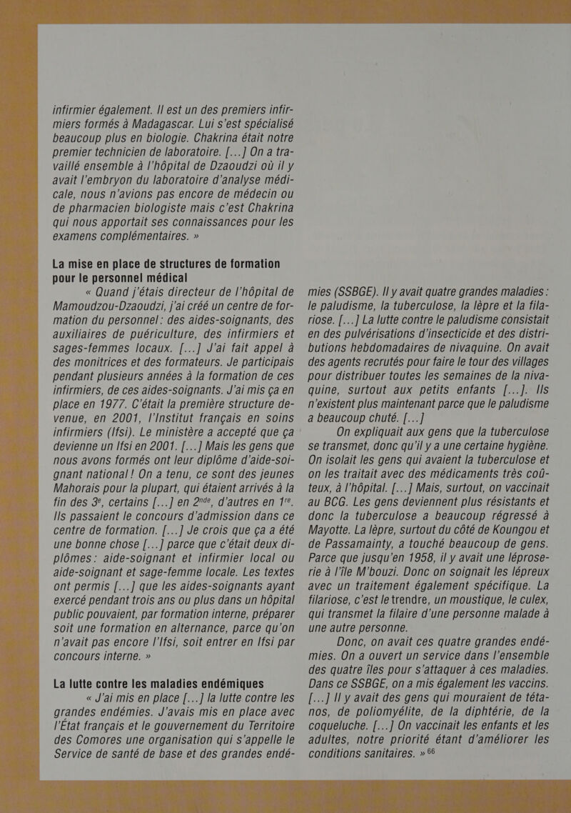  infirmier également. Il est un des premiers infir- miers formés à Madagascar. Lui s’est spécialisé beaucoup plus en biologie. Chakrina était notre premier technicien de laboratoire. [...] On a tra- vaillé ensemble à l'hôpital de Dzaoudzi où il y avait l'embryon du laboratoire d'analyse médi- cale, nous n'avions pas encore de médecin ou de pharmacien biologiste mais c'est Chakrina qui nous apportait ses connaissances pour les examens complémentaires. » La mise en place de structures de formation pour le personnel médical « Quand j'étais directeur de l'hôpital de Mamoudzou-Dzaoudzi, j'ai créé un centre de for- mation du personnel: des aides-Soignants, des auxiliaires de puériculture, des infirmiers et sages-femmes locaux. [...] J'ai fait appel à des monitrices et des formateurs. Je participais pendant plusieurs années à la formation de ces infirmiers, de ces aides-soignants. J'ai mis ça en place en 1977. C'était la première structure de- venue, en 2001, l'Institut français en soins infirmiers (lfsi). Le ministère a accepté que ça devienne un lfsi en 2001. [...] Mais les gens que nous avons formés ont leur diplôme d’aide-soi- gnant national ! On a tenu, ce sont des jeunes Mahorais pour la plupart, qui étaient arrivés à la fin des 3, certains [...]'en 27%, d'autres en 1°. Ils passaient le concours d'admission dans ce centre de formation. [...] Je crois que ça a été une bonne chose [...] parce que c'était deux di- plômes: aide-soignant et infirmier local ou aide-soignant et sage-femme locale. Les textes ont permis [...] que les aides-soignants ayant exercé pendant trois ans ou plus dans un hôpital public pouvaient, par formation interne, préparer soit une formation en alternance, parce qu'on n'avait pas encore l'Ifsi, soit entrer en Ifsi par CONCOUrS interne. » La lutte contre les maladies endémiques « J'ai mis en place [...] la lutte contre les grandes endémies. J'avais mis en place avec l'Etat français et le gouvernement du Territoire des Comores une organisation qui s'appelle le Service de santé de base et des grandes endé- mies (SSBGE). Il y avait quatre grandes maladies : le paludisme, la tuberculose, la lèpre et la fila- riose. [..] La lutte contre le paludisme consistait en des pulvérisations d’insecticide et des distri- butions hebdomadaires de nivaquine. On avait des agents recrutés pour faire le tour des villages pour distribuer toutes les semaines de la niva- quine, surtout aux petits enfants [...]. IIS n'existent plus maintenant parce que le paludisme a beaucoup chuté. [...] On expliquait aux gens que la tuberculose se transmet, donc qu'il y a une certaine hygiène. On isolait les gens qui avaient la tuberculose et on les traitait avec des médicaments très coû- teux, à l'hôpital. [...] Mais, surtout, on vaccinait au BCG. Les gens deviennent plus résistants et donc la tuberculose a beaucoup régressé à Mayotte. La lèpre, surtout du côté de Koungou et de Passamainty, a touché beaucoup de gens. Parce que jusqu'en 1958, il y avait une léprose- rie à l'île M'bouzi. Donc on soignait les lépreux avec un traitement également spécifique. La filariose, c'est le trendre, un moustique, le culex, qui transmet la filaire d'une personne malade à une autre personne. | Donc, on avait ces quatre grandes endé- mies. On a ouvert un service dans l’ensemble des quatre îles pour s'attaquer à ces maladies. Dans ce SSBGE, on a mis également les vaccins. [...] 1! y avait des gens qui mouraient de téta- nos, de poliomyélite, de la diphtérie, de Ja coqgueluche. [...] On vaccinait les enfants et les adultes, notre priorité étant d'améliorer les conditions sanitaires. » 65