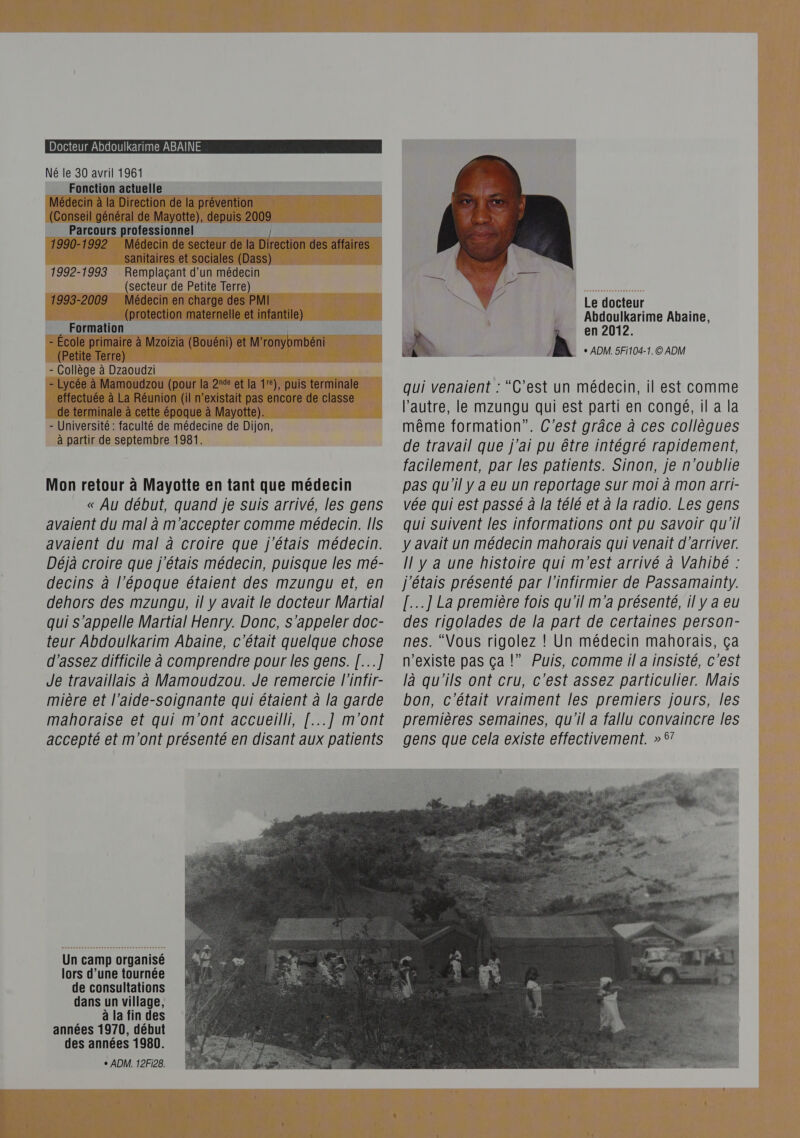 Docteur Abdoulkarime ABAINE Né le 30 avril 1961 Fonction actuelle Médecin à la Direction de la prévention (Conseil général de Mayotte), depuis 200 Parcours professionnel 1990-1992 Médecin de secteur de la Direction des affaires _ sanitaires et sociales (Dass) : 1992-1993 Remplaçant d’un médecin (secteur de Petite Terre) Médecin en charge des PMI (protection maternelle et infantile) Formation À - École primaire à Mzoizia ES et M ronybmbéni (Petite Terre) - Collège à Dzaoudzi - Lycée à Mamoudzou (pour la 2e et la 1), puis terminale _ effectuée à La Réunion (il n’existait pas encore de io _de terminale à cette époque à Mayotte). - Université : faculté de médecine de Dijon, à partir de septembre 1981. 1993-2009 Mon retour à Mayotte en tant que médecin « Au début, quand je suis arrivé, les gens avaient du mal à m'accepter comme médecin. [Is avaient du mal à croire que j'étais médecin. Déjà croire que j'étais médecin, puisque les mé- decins à l’époque étaient des mzungu et, en dehors des mzungu, il y avait le docteur Martial qui s'appelle Martial Henry. Donc, s'appeler doc- teur Abdoulkarim Abaine, c'était quelque chose d'assez difficile à comprendre pour les gens. [...] Je travaillais à Mamoudzou. Je remercie l'infir- mière et l’aide-soignante qui étaient à la garde mahoraise et qui m'ont accueilli, [...] m'ont accepté et m'ont présenté en disant aux patients Un camp organisé lors d’une tournée de consultations dans un village, à la fin des années 1970, début des années 1980. + ADM. 12F128. Le docteur Abdoulkarime Abaine, en 2012 À + ADM. 5Fi104-1. © ADM qui venaient : “C'est un médecin, il est comme l’autre, le mzungu qui est parti en congé, il a la même formation”. C’est grâce à ces collègues de travail que j'ai pu être intégré rapidement, facilement, par les patients. Sinon, je n'oublie pas qu'il y a eu un reportage sur moi à mon arri- vée qui est passé à la télé et à la radio. Les gens qui suivent les informations ont pu Savoir qu'il y avait un médecin mahorais qui venait d'arriver. Il y a une histoire qui m'est arrivé à Vahibé : j'étais présenté par l’infirmier de Passamainty. [....] La première fois qu'il m'a présenté, il y a eu des rigolades de la part de certaines person- nes. “Vous rigolez ! Un médecin mahorais, ça n'existe pas ça !” Puis, comme il a insisté, c'est là qu'ils ont cru, c’est assez particulier. Mais bon, c'était vraiment les premiers jours, les premières semaines, qu'il a fallu convaincre les gens que cela existe effectivement. » 67   