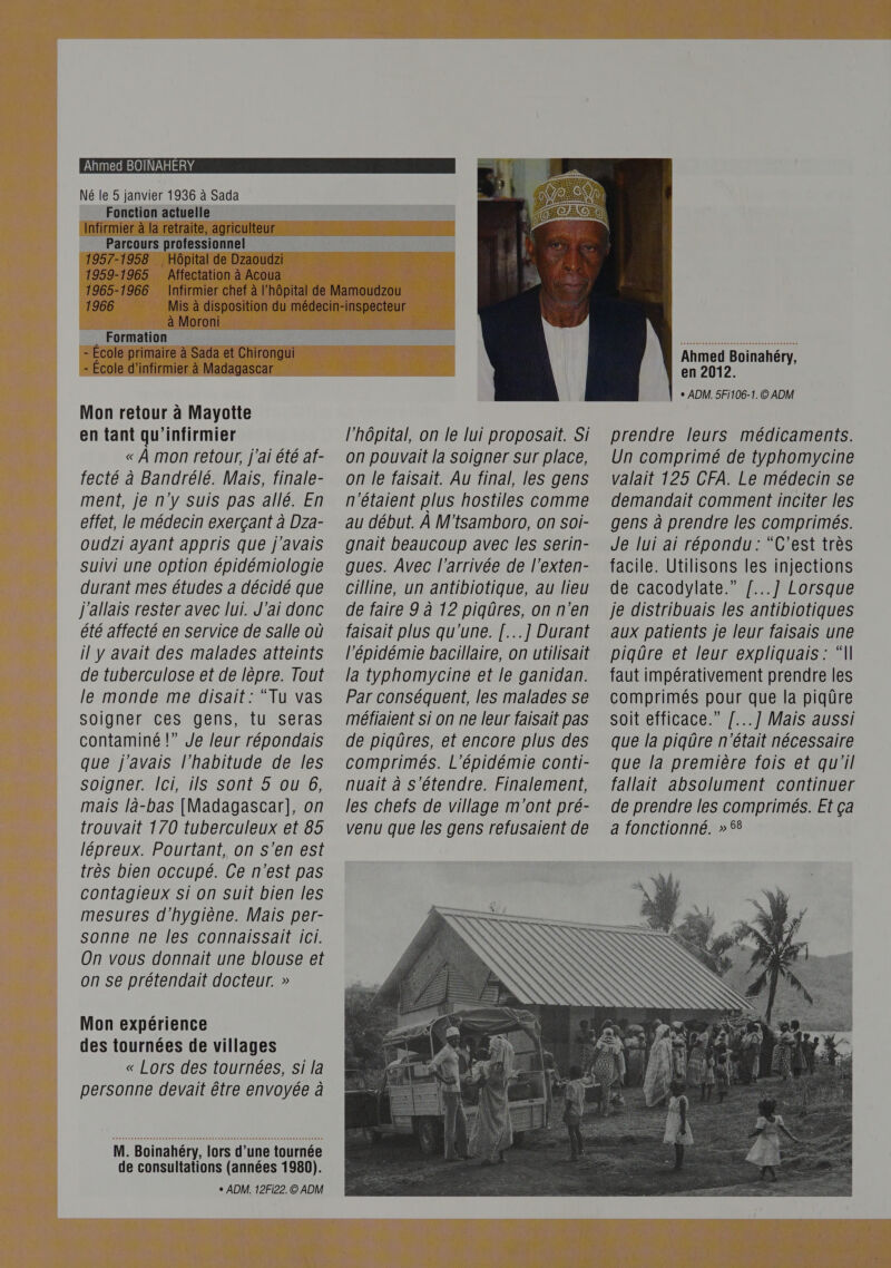 Né le 5 janvier 1936 à Sada Fonction actuelle 5 Infirmier à la retraite, agriculteur Parcours professionnel 1957-1958 Hôpital de Dzaoudzi 1959-1965 Affectation à à Acoua 1965-1966 Infirmier chef à l'hôp 1966 Misà où . AaMOron. ce  gerer - École primaire à Sada et Chirongui - École d’infirmier à Madagascar Mon retour à Mayotte en tant qu'infirmier « À mon retour, j'ai été af- fecté à Bandrélé. Mais, finale- ment, je n'y Suis pas allé. En effet, le médecin exerçant à Dza- oudzi ayant appris que j'avais suivi une option épidémiologie durant mes études a décidé que j'allais rester avec lui. J'ai donc été affecté en service de salle où il y avait des malades atteints de tuberculose et de lèpre. Tout le monde me disait: “Tu vas soigner ces gens, tu seras contaminé !” Je leur répondais que j'avais l'habitude de les soigner. Ici, ils Sont 5 ou 6, mais là-bas [Madagascar], on trouvait 170 tuberculeux et 85 lépreux. Pourtant, on s’en est très bien occupé. Ce n'est pas contagieux si on suit bien les mesures d'hygiène. Mais per- sonne ne les connaissait ici. On vous donnait une blouse et on se prétendait docteur. » Mon expérience des tournées de villages « Lors des tournées, si la personne devait être envoyée à M. Boinahéry, lors d’une tournée de consultations (années 1980). + ADM. 12F122. © ADM     l’hôpital, on le lui proposait. Si on pouvait la Soigner sur place, on le faisait. Au final, les gens n'étaient plus hostiles comme au début. À M'tsamboro, on soi- gnait beaucoup avec les serin- gues. Avec l'arrivée de l’exten- cilline, un antibiotique, au lieu de faire 9 à 12 piqûres, on n'en faisait plus qu'une. [...] Durant l'épidémie bacillaire, on utilisait la typhomycine et le ganidan. Par conséquent, les malades se méfiaient si on ne leur faisait pas de piqûres, et encore plus des comprimés. L’épidémie conti- nuait à s'étendre. Finalement, les chefs de village m'ont pré- venu que les gens refusaient de  Ahmed Boinahéry, en 2012. + ADM. 5Fi106-1.© ADM prendre leurs médicaments. Un comprimé de typhomycine valait 125 CFA. Le médecin se demandait comment inciter les gens à prendre les comprimés. Je lui ai répondu: “C’est très facile. Utilisons les injections de cacodylate.” /...] Lorsque je distribuais les antibiotiques aux patients je leur faisais une piqûre et leur expliquais : “N faut impérativement prendre les comprimés pour que la piqûre soit efficace.” /...] Mais aussi que la piqûre n'était nécessaire que la première fois et qu'il fallait absolument continuer de prendre les comprimés. Et ça a fonctionné. » 58 
