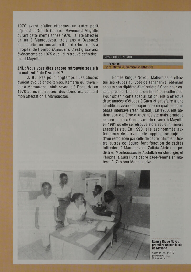  1970 avant d'aller effectuer un autre petit séjour à la Grande Comore. Revenue à Mayotte durant cette même année 1970, j'ai été affectée un an à Mamoudzou, trois ans à Dzaoudzi et, ensuite, un nouvel exil de dix-huit mois à l’hôpital de Hombo (Anjouan). C’est grâce aux événements de 1975 que j'ai retrouvé définitive- ment Mayotte. JNL : Vous vous êtes encore retrouvée seule à la maternité de Dzaoudzi ? J. R.: Pas pour longtemps! Les choses avaient évolué entre-temps. Kamaria qui travail- lait à Mamoudzou était revenue à Dzaoudzi en 1970 après mon retour des Comores, pendant mon affectation à Mamoudzou.  Edmée KINGUE NOVOU _ Fonction Edmée Kingue Novou, Mahoraise, a effec- tué ses études au lycée de Tananarive, obtenant ensuite son diplôme d'infirmière à Caen pour en- suite préparer le diplôme d’infirmière anesthésiste. Pour obtenir cette spécialisation, elle a effectué deux années d’études à Caen et satisfaire à une condition : avoir une expérience de quatre ans en phase intensive (réanimation). En 1980, elle ob- tient son diplôme d’anesthésiste mais pratique encore un an à Caen avant de revenir à Mayotte en 1981 où elle se retrouve alors seule infirmière anesthésiste. En 1990, elle est nommée aux fonctions de surveillante, appellation aujour- d’hui remplacée par celle de cadre infirmier. Qua- tre autres collègues font fonction de cadres infirmiers à Mamoudzou : Zaliata Abdou en pé- diatrie, Mouhoussoune Abdullah en chirurgie, et l’hôpital a aussi une cadre sage-femme en ma- ternité, Zabibou Moendandze. | Edmée Kigue Novou, : première anesthésiste de Mayotte. + Jana na Leo, n°36-37 (4° trimestre 1993) © Jana na Leo