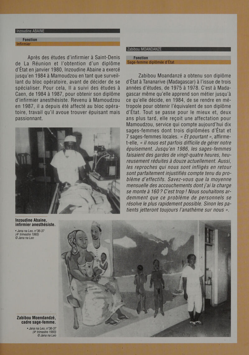   Inzoudine ABAÎINE Fonction In RPM NEA $ UE me, 24 EE PRE   Après des études d’infirmier à Saint-Denis de La Réunion et l’obtention d'un diplôme d’État en janvier 1980, Inzoudine Abaine a exercé jusqu’en 1984 à Mamoudzou en tant que surveil- lant du bloc opératoire, avant de décider de se spécialiser. Pour cela, || a suivi des études à Caen, de 1984 à 1987, pour obtenir son diplôme d’infirmier anesthésiste. Revenu à Mamoudzou en 1987, il a depuis été affecté au bloc opéra- toire, travail qu’il avoue trouver épuisant mais passionnant.  Inzoudine Abaine, | infirmier anesthésiste. + Jana na Leo, n°36-37 (4 trimestre 1993) © Jana na Leo Zabibou Moendandzé, cadre sage-femme. + Jana na Leo, n°36-37 (4 trimestre 1993) © Jana na Leo Zabibou MOANDANZE Fonction ee Sage- es ni prop e diplômée d'État [ol FUI TIC UT [eo] IV    … Zabibou Moandanzé a obtenu son diplôme d'Etat à Tananarive (Madagascar) à l'issue de trois années d’études, de 1975 à 1978. C’est à Mada- gascar même qu’elle apprend son métier jusqu’à ce qu’elle décide, en 1984, de se rendre en mé- tropole pour obtenir l'équivalent de son diplôme d'Etat. Tout se passe pour le mieux et, deux ans plus tard, elle reçoit une affectation pour Mamoudzou, service qui compte aujourd'hui dix sages-femmes dont trois diplômées d'Etat et 7 Sages-femmes locales. « Et pourtant », affirme- t-elle, « j/ nous est parfois difficile de gérer notre épuisement. Jusqu'en 1986, les sages-femmes faisaient des gardes de vingt-quatre heures, heu- reusement réduites à douze actuellement. Aussi, les reproches qui nous sont infligés en retour sont parfaitement injustifiés compte tenu du pro- blème d'effectifs. Savez-vous que la moyenne mensuelle des accouchements dont j'ai la charge se monte à 160 ? C’est trop ! Nous souhaitons ar- demment que ce problème de personnels se résolve le plus rapidement possible. Sinon les pa- tients jetteront toujours l'anathème sur nous ». 