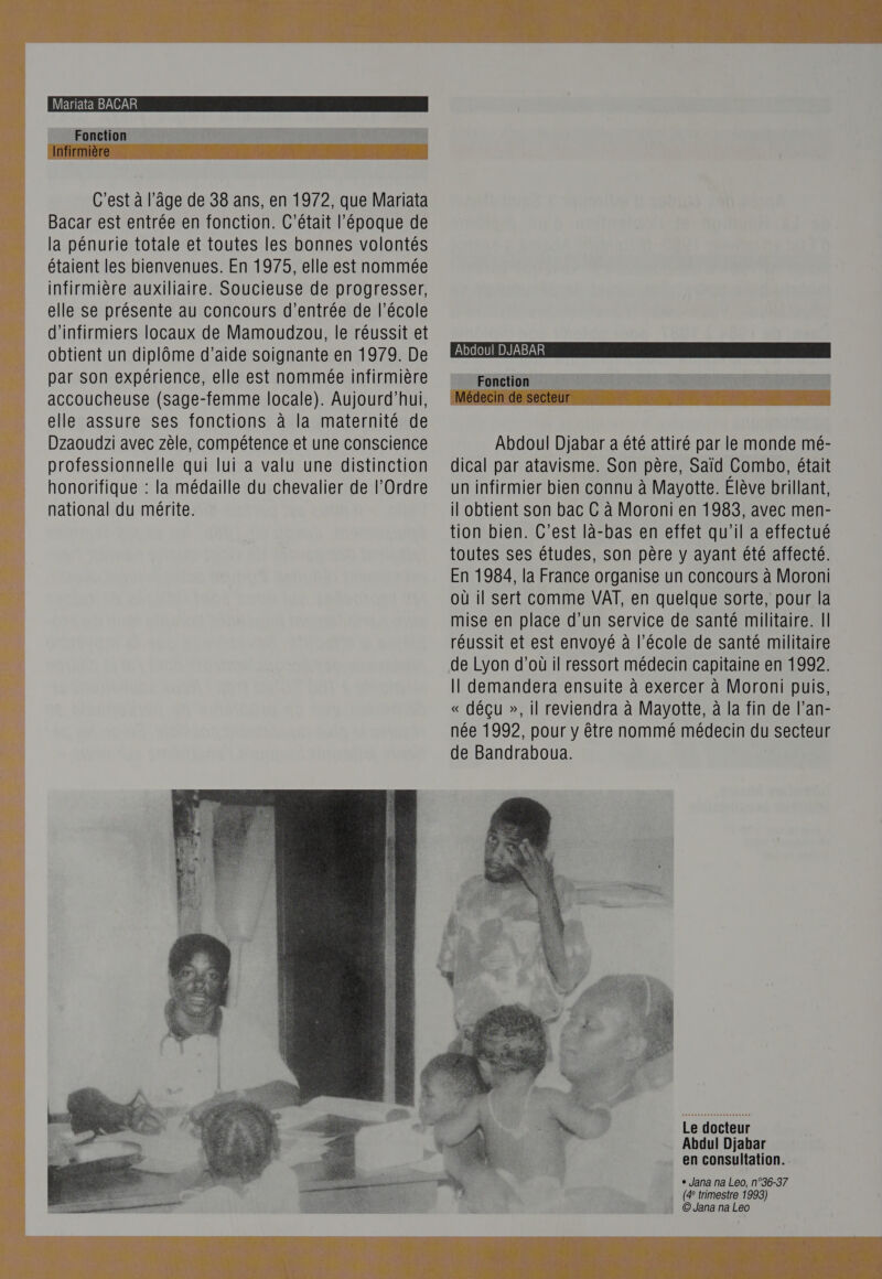  C'est à l’âge de 38 ans, en 1972, que Mariata Bacar est entrée en fonction. C'était l’époque de la pénurie totale et toutes les bonnes volontés étaient les bienvenues. En 1975, elle est nommée infirmière auxiliaire. Soucieuse de progresser, elle se présente au concours d'entrée de l’école d'infirmiers locaux de Mamoudzou, le réussit et obtient un diplôme d’aide soignante en 1979. De par son expérience, elle est nommée infirmière accoucheuse (sage-femme locale). Aujourd’hui, elle assure ses fonctions à la maternité de Dzaoudzi avec zèle, compétence et une conscience professionnelle qui lui à valu une distinction honorifique : la médaille du chevalier de l’Ordre national du mérite.   Abdoul DJABAR Fonction Abdoul Djabar a été attiré par le monde mé- dical par atavisme. Son père, Saïd Combo, était un infirmier bien connu à Mayotte. Elève brillant, il obtient son bac C à Moroni en 1983, avec men- tion bien. C’est là-bas en effet qu'il a effectué toutes ses études, son père y ayant été affecté. En 1984, la France organise un concours à Moroni où il sert comme VAT, en quelque sorte, pour la mise en place d’un service de santé militaire. Il réussit et est envoyé à l’école de santé militaire de Lyon d’où il ressort médecin capitaine en 1992. Il demandera ensuite à exercer à Moroni puis, « déçu », il reviendra à Mayotte, à la fin de l’an- née 1992, pour y être nommé médecin du secteur de Bandraboua. Le docteur Abdul Djabar en consultation. e Jana na Leo, n°36-37 (4 trimestre 1993) : ©Jana na Leo 