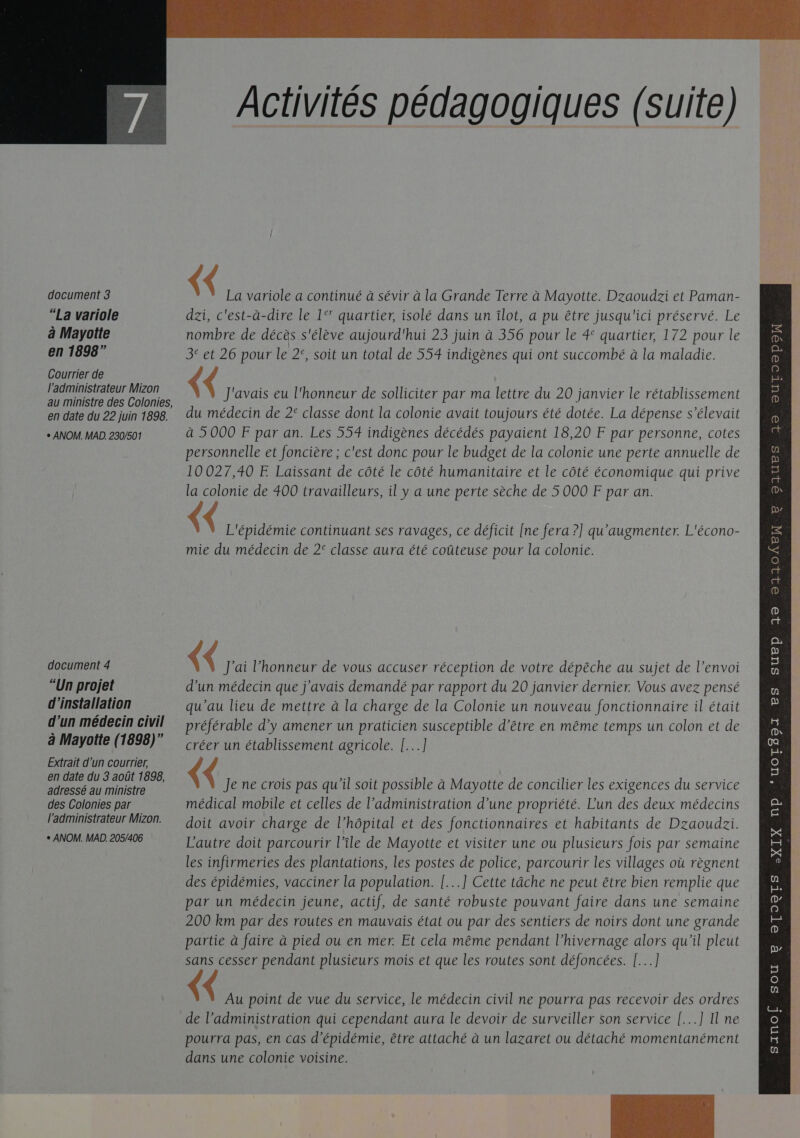   document 3 “La variole à Mayotte en 1898” Courrier de l'administrateur Mizon au ministre des Colonies, en date du 22 juin 1898. + ANOM. MAD. 230/501 document 4 “Un projet d'installation d’un médecin civil à Mayotte (1898)” Extrait d'un courrier, en date du 3 août 1898, adressé au ministre des Colonies par l'administrateur Mizon. + ANOM. MAD. 205/406 Activités pédagogiques (suite) {&lt; La variole a continué à sévir à la Grande Terre à Mayotte. Dzaoudzi et Paman- dzi, c'est-à-dire le 1° quartier, isolé dans un îlot, a pu être jusqu'ici préservé. Le nombre de décès s'élève aujourd'hui 23 juin à 356 pour le 4° quartier, 172 pour le 3° et 26 pour le 2°, soit un total de 554 indigènes qui ont succombé à la maladie. ( J'avais eu l'honneur de solliciter par ma lettre du 20 janvier le rétablissement du médecin de 2° classe dont la colonie avait toujours été dotée. La dépense s'élevait à 5000 F par an. Les 554 indigènes décédés payaient 18,20 F par personne, cotes personnelle et foncière ; c'est donc pour le budget de la colonie une perte annuelle de 10027,40 FE Laissant de côté le côté humanitaire et le côté économique qui prive la colonie de 400 travailleurs, il y a une perte sèche de 5 000 F par an. &lt; L'épidémie continuant ses ravages, ce déficit [ne fera ?] qu'augmenter. L'écono- mie du médecin de 2° classe aura été coûteuse pour la colonie. ( J'ai honneur de vous accuser réception de votre dépêche au sujet de l’envoi d'un médecin que j'avais demandé par rapport du 20 janvier dernier. Vous avez pensé qu'au lieu de mettre à la charge de la Colonie un nouveau fonctionnaire il était préférable d’y amener un praticien susceptible d’être en même temps un colon et de créer un établissement agricole. [...] ( Je ne crois pas qu’il soit possible à Mayotte de concilier les exigences du service médical mobile et celles de l'administration d’une propriété. Lun des deux médecins doit avoir charge de l’hôpital et des fonctionnaires et habitants de Dzaoudzi. L'autre doit parcourir l’île de Mayotte et visiter une ou plusieurs fois par semaine les infirmeries des plantations, les postes de police, parcourir les villages où règnent des épidémies, vacciner la population. [...] Cette tâche ne peut être bien remplie que par un médecin jeune, actif, de santé robuste pouvant faire dans une semaine 200 km par des routes en mauvais état ou par des sentiers de noirs dont une grande partie à faire à pied ou en mer. Et cela même pendant l’hivernage alors qu'il pleut sans cesser pendant plusieurs mois et que les routes sont défoncées. [...] pourra pas, en cas d’épidémie, être attaché à un lazaret ou détaché momentanément dans une colonie voisine.  QUES 19 OUr0OpoW 8 Pp 32 21104EN DU CHERS 8 