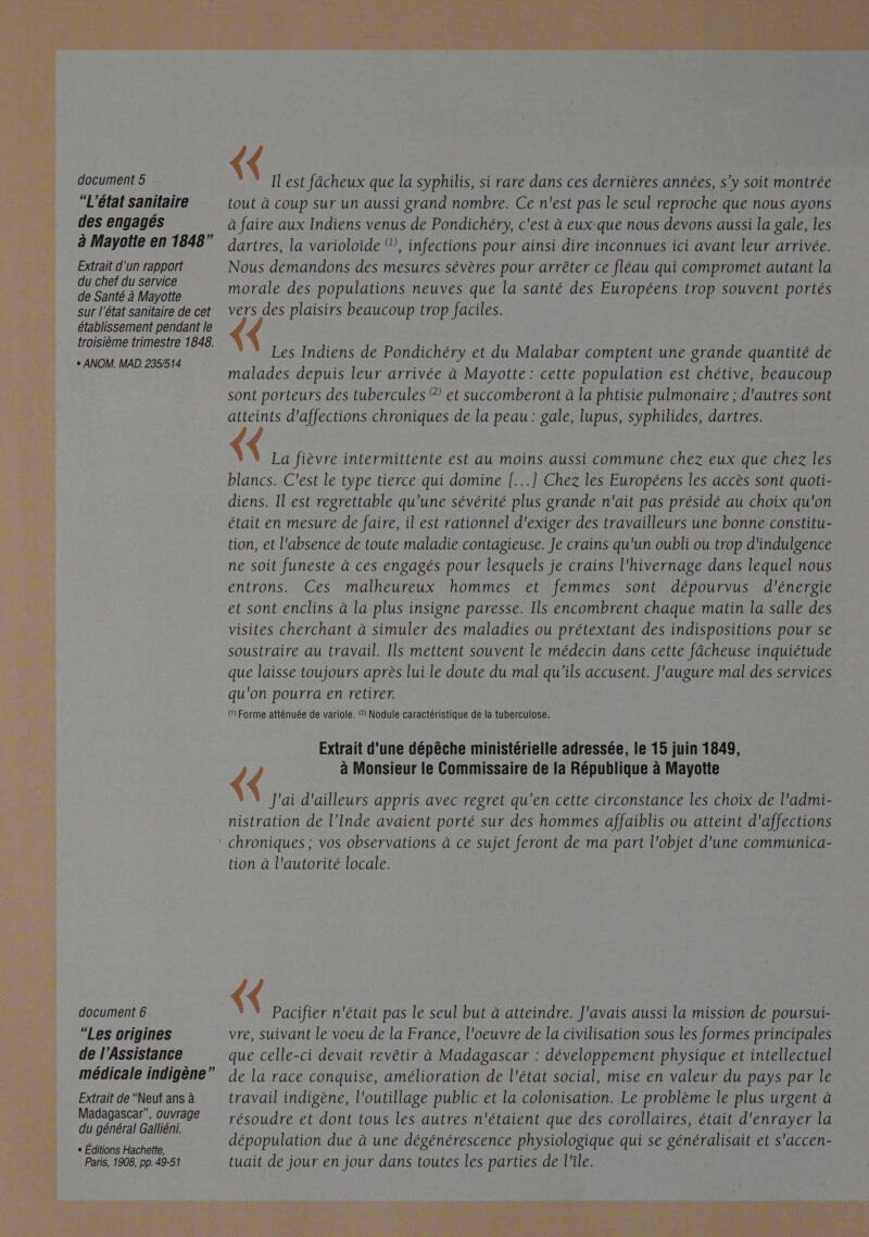  “L'état sanitaire des engagés Extrait d'un rapport du chef du service de Santé à Mayotte sur l'état sanitaire de cet établissement pendant le troisième trimestre 1848. + ANOM. MAD. 235/514 document 6 “Les origines de l’Assistance médicale indigène” Extrait de “Neuf ans à Madagascar”, ouvrage du général Galliéni. « Éditions Hachette, Paris, 1908, pp. 49-51 {< Il est fâcheux que la syphilis, si rare dans ces dernières années, s’y soit montrée tout à coup sur un aussi grand nombre. Ce n'est pas le seul reproche que nous ayons à faire aux Indiens venus de Pondichéry, c'est à eux que nous devons aussi la gale, les dartres, la varioloïde ®, infections pour ainsi dire inconnues ici avant leur arrivée. Nous demandons des mesures sévères pour arrêter ce fléau qui compromet autant la morale des populations neuves que la santé des Européens trop souvent portés vers des plaisirs beaucoup trop faciles. Les Indiens de Pondichéry et du Malabar comptent une grande quantité de malades depuis leur arrivée à Mayotte: cette population est chétive, beaucoup sont porteurs des tubercules ® et succomberont à la phtisie pulmonaire ; d'autres sont atteints d'affections chroniques de la peau : gale, lupus, syphilides, dartres. La fièvre intermittente est au moins aussi commune chez eux que chez les blancs. C'est le type tierce qui domine [...] Chez les Européens les accès sont quoti- diens. Il est regrettable qu'une sévérité plus grande n'ait pas présidé au choix qu'on était en mesure de faire, il est rationnel d'exiger des travailleurs une bonne constitu- tion, et l'absence de toute maladie contagieuse. Je crains qu'un oubli ou trop d'indulgence ne soit funeste à ces engagés pour lesquels je crains l'hivernage dans lequel nous entrons. Ces malheureux hommes et femmes sont dépourvus d'énergie et sont enclins à la plus insigne paresse. Ils encombrent chaque matin la salle des visites cherchant à simuler des maladies ou prétextant des indispositions pour se soustraire au travail. Ils mettent souvent le médecin dans cette fâcheuse inquiétude que laisse toujours après lui le doute du mal qu'ils accusent. J'augure mal des services qu'on pourra en retirer. () Forme atténuée de variole. (2) Nodule caractéristique de la tuberculose. Extrait d'une dépêche ministérielle adressée, le 15 juin 1849, { { à Monsieur le Commissaire de la République à Mayotte J'ai d'ailleurs appris avec regret qu’en cette circonstance les choix de l'admi- nistration de l’Inde avaient porté sur des hommes affaiblis ou atteint d'affections chroniques ; vos observations à ce sujet feront de ma part l'objet d'une communica- tion à l'autorité locale. {< Pacifier n'était pas le seul but à atteindre. J'avais aussi la mission de poursui- vre, suivant le voeu de la France, l'oeuvre de la civilisation sous les formes principales que celle-ci devait revêtir à Madagascar : développement physique et intellectuel de la race conquise, amélioration de l'état social, mise en valeur du pays par le travail indigène, l'outillage public et la colonisation. Le problème le plus urgent à résoudre et dont tous les autres n'étaient que des corollaires, était d'enrayer la dépopulation due à une dégénérescence physiologique qui se généralisait et s'accen- tuait de jour en jour dans toutes les parties de l'île. A es