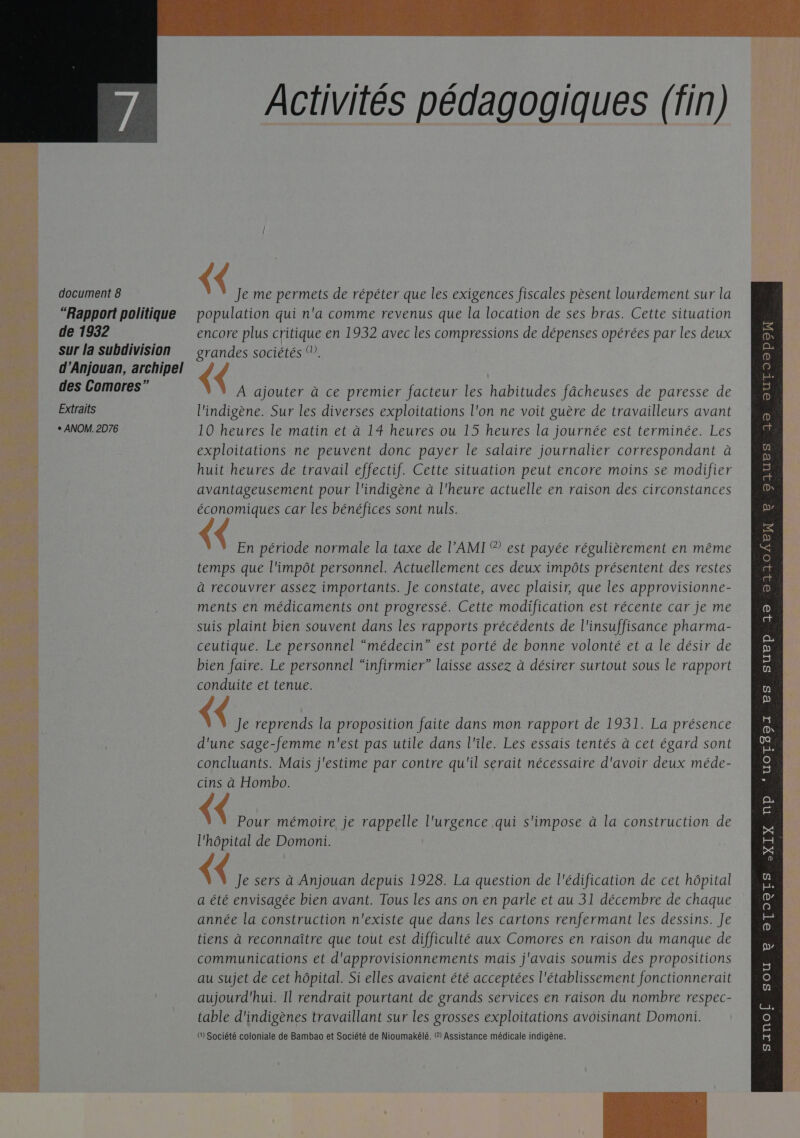   document 8 “Rapport politique de 1932 sur la subdivision d’Anjouan, archipel des Comores” Extraits + ANOM. 2D76 Activités pédagogiques (fin) {&lt; Je me permets de répéter que les exigences fiscales pèsent lourdement sur la population qui n'a comme revenus que la location de ses bras. Cette situation encore plus critique en 1932 avec les compressions de dépenses opérées par les deux grandes sociétés (. { A ajouter à ce premier facteur les habitudes fâcheuses de paresse de l'indigène. Sur les diverses exploitations l'on ne voit guère de travailleurs avant 10 heures le matin et à 14 heures ou 15 heures la journée est terminée. Les exploitations ne peuvent donc payer le salaire journalier correspondant à huit heures de travail effectif. Cette situation peut encore moins se modifier avantageusement pour l'indigène à l'heure actuelle en raison des circonstances économiques car les bénéfices sont nuls. En période normale la taxe de l’'AMI © est payée régulièrement en même temps que l'impôt personnel. Actuellement ces deux impôts présentent des restes à recouvrer assez importants. Je constate, avec plaisir, que les approvisionne- ments en médicaments ont progressé. Cette modification est récente car je me suis plaint bien souvent dans les rapports précédents de l'insuffisance pharma- ceutique. Le personnel “médecin” est porté de bonne volonté et a le désir de bien faire. Le personnel “infirmier” laisse assez à désirer surtout sous le rapport conduite et tenue. (&lt; Je reprends la proposition faite dans mon rapport de 1931. La présence d'une sage-femme n'est pas utile dans l'île. Les essais tentés à cet égard sont concluants. Mais j'estime par contre qu'il serait nécessaire d'avoir deux méde- cins à Hombo. &lt; Pour mémoire je rappelle l'urgence qui s'impose à la construction de ( Je sers à Anjouan depuis 1928. La question de l'édification de cet hôpital a été envisagée bien avant. Tous les ans on en parle et au 31 décembre de chaque année la construction n'existe que dans les cartons renfermant les dessins. Je tiens à reconnaître que tout est difficulté aux Comores en raison du manque de communications et d'approvisionnements mais j'avais soumis des propositions au sujet de cet hôpital. Si elles avaient été acceptées l'établissement fonctionnerait (1) Société coloniale de Bambao et Société de Nioumakélé. (2) Assistance médicale indigène.    OIUES 190 OUTOOpPO = p 32 23104EX OTO2TS 