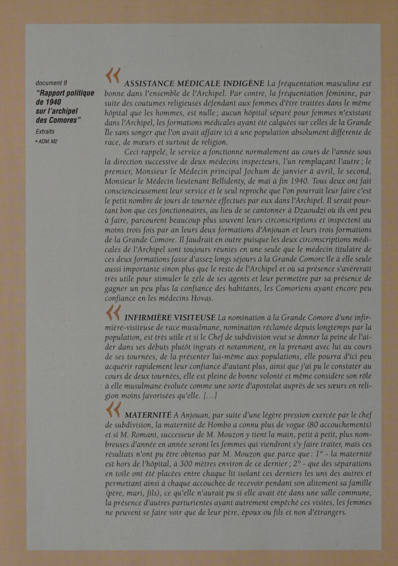 “Rapport politique de 1940 sur l'archipel des Comores” Extraits ° ADM. M2 {< ASSISTANCE MÉDICALE INDIGÈNE La fréquentation masculine est bonne dans l'ensemble de l'Archipel. Par contre, la fréquentation féminine, par suite des coutumes religieuses défendant aux femmes d'être traitées dans le même hôpital que les hommes, est nulle ; aucun hôpital séparé pour femmes n'existant dans l'Archipel, les formations médicales ayant été calquées sur celles de la Grande Île sans songer que l'on avait affaire ici à une population absolument différente de race, de mœurs et surtout de religion. Ceci rappelé, le service a fonctionné normalement au cours de l'année sous la direction successive de deux médecins inspecteurs, l’un remplaçant l'autre ; le premier, Monsieur le Médecin principal Jochum de janvier à avril, le second, Monsieur le Médecin lieutenant Bellidenty, de mai à fin 1940. Tous deux ont fait consciencieusement leur service et le seul reproche que l'on pourrait leur faire c'est le petit nombre de jours de tournée effectués par eux dans l'Archipel. Il serait pour- tant bon que ces fonctionnaires, au lieu de se cantonner à Dzaoudzi où ils ont peu à faire, parcourent beaucoup plus souvent leurs circonscriptions et inspectent au moins trois fois par an leurs deux formations d'Anjouan et leurs trois formations de la Grande Comore. Il faudrait en outre puisque les deux circonscriptions médi- cales de l'Archipel sont toujours réunies en une seule que le médecin titulaire de ces deux formations fasse d'assez longs séjours à la Grande Comore île à elle seule aussi importante sinon plus que le reste de l'Archipel et où sa présence s'avérerait très utile pour stimuler le zèle de ses agents et leur permettre par sa présence de gagner un peu plus la confiance des habitants, les Comoriens ayant encore peu confiance en les médecins Hovas. ( INFIRMIÈRE VISITEUSE La nomination à la Grande Comore d'une infir- mière-visiteuse de race musulmane, nomination réclamée depuis longtemps par la population, est très utile et si le Chef de subdivision veut se donner la peine de l'ai- der dans ses débuts plutôt ingrats et notamment, en la prenant avec lui au cours de ses tournées, de la présenter lui-même aux populations, elle pourra d'ici peu acquérir rapidement leur confiance d'autant plus, ainsi que j'ai pu le constater au cours de deux tournées, elle est pleine de bonne volonté et même considère son rôle à elle musulmane évoluée comme une sorte d'apostolat auprès de ses sœurs en reli- gion moins favorisées qu'elle. [...] ( MATERNITÉ A Anjouan, par suite d’une légère pression exercée par le chef de subdivision, la maternité de Hombo a connu plus de vogue (80 accouchements) et si M. Romani, successeur de M. Mouzon y tient la main, petit à petit, plus nom- breuses d'année en année seront les femmes qui viendront s'y faire traiter, mais ces résultats n'ont pu être obtenus par M. Mouzon que parce que: 1° - la maternité est hors de l'hôpital, à 300 mètres environ de ce dernier ; 2° - que des séparations en toile ont été placées entre chaque lit isolant ces derniers les uns des autres et permettant ainsi à chaque accouchée de recevoir pendant son alitement sa famille (père, mari, fils), ce qu'elle n'aurait pu si elle avait été dans une salle commune, la présence d'autres parturientes ayant autrement empêché ces visites, les femmes ne peuvent se faire voir que de leur père, époux ou fils et non d'étrangers. 