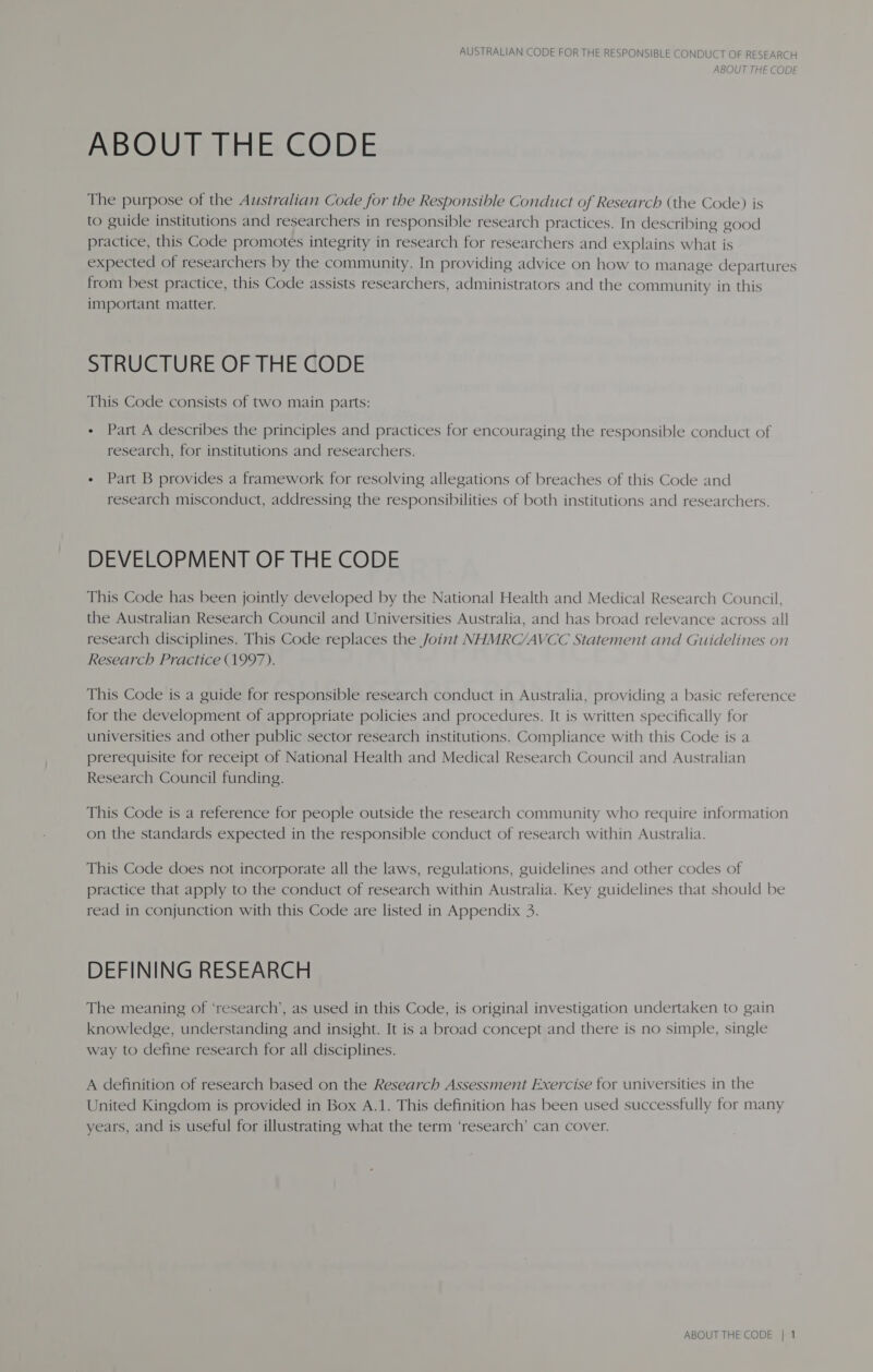 ABOUT THE CODE ABOUT THE CODE The purpose of the Australian Code for the Responsible Conduct of Research (the Code) is to guide institutions and researchers in responsible research practices. In describing good practice, this Code promotes integrity in research for researchers and explains what is expected of researchers by the community. In providing advice on how to manage departures from best practice, this Code assists researchers, administrators and the community in this important matter. STRUCTURE OF THE CODE This Code consists of two main parts: - Part A describes the principles and practices for encouraging the responsible conduct of research, for institutions and researchers. - Part B provides a framework for resolving allegations of breaches of this Code and research misconduct, addressing the responsibilities of both institutions and researchers. DEVELOPMENT OF THE CODE This Code has been jointly developed by the National Health and Medical Research Council, the Australian Research Council and Universities Australia, and has broad relevance across all research disciplines. This Code replaces the Joint NHMRC/AVCC Statement and Guidelines on Research Practice (1997). This Code is a guide for responsible research conduct in Australia, providing a basic reference for the development of appropriate policies and procedures. It is written specifically for universities and other public sector research institutions. Compliance with this Code is a prerequisite for receipt of National Health and Medical Research Council and Australian Research Council funding. This Code is a reference for people outside the research community who require information on the standards expected in the responsible conduct of research within Australia. This Code does not incorporate all the laws, regulations, guidelines and other codes of practice that apply to the conduct of research within Australia. Key guidelines that should be read in conjunction with this Code are listed in Appendix 3. DEFINING RESEARCH The meaning of ‘research’, as used in this Code, is original investigation undertaken to gain knowledge, understanding and insight. It is a broad concept and there is no simple, single way to define research for all disciplines. A definition of research based on the Research Assessment Exercise for universities in the United Kingdom is provided in Box A.1. This definition has been used successfully for many years, and is useful for illustrating what the term ‘research’ can cover.