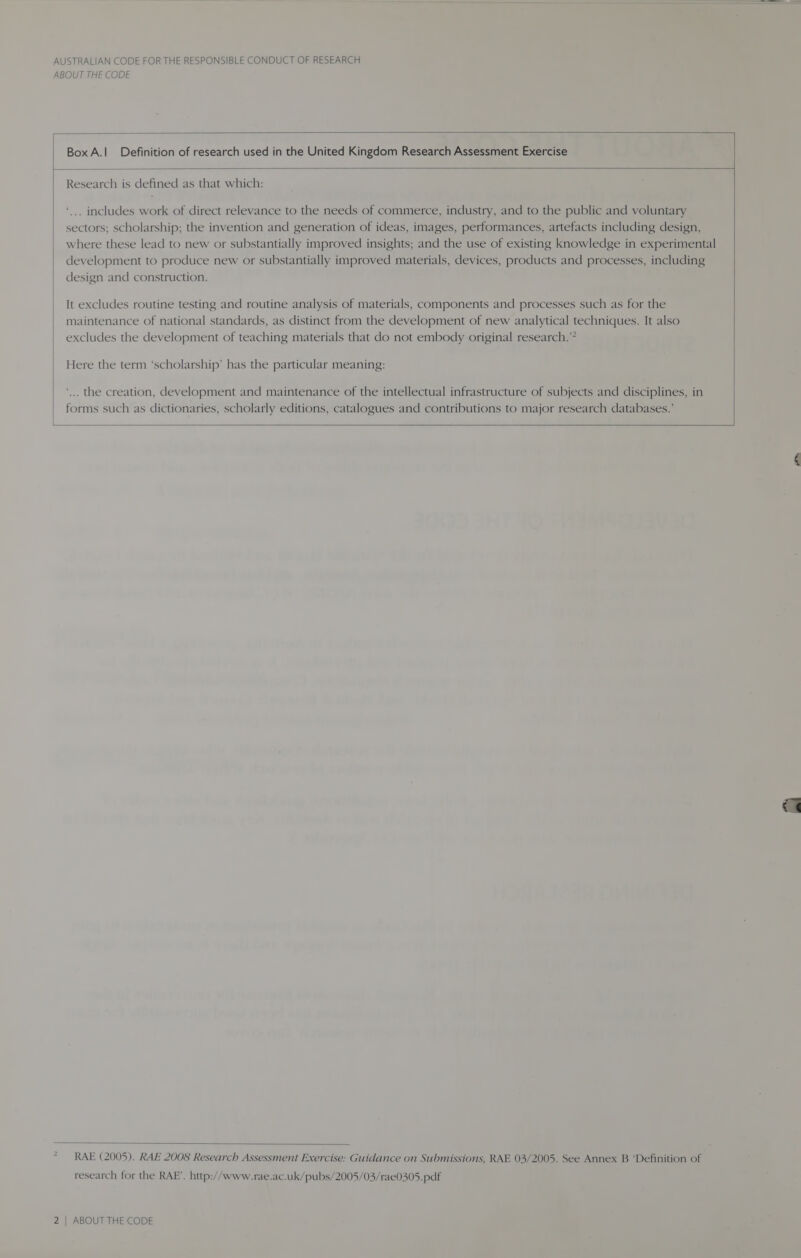 ABOUT THE CODE  BoxA.| Definition of research used in the United Kingdom Research Assessment Exercise  Research is defined as that which: . includes work of direct relevance to the needs of commerce, industry, and to the public and voluntary sectors; scholarship; the invention and generation of ideas, images, performances, artefacts including design, where these lead to new or substantially improved insights; and the use of existing knowledge in experimental development to produce new or substantially improved materials, devices, products and processes, including design and construction. It excludes routine testing and routine analysis of materials, components and processes such as for the maintenance of national standards, as distinct from the development of new analytical techniques. It also excludes the development of teaching materials that do not embody original research.” Here the term ‘scholarship’ has the particular meaning: ‘... the creation, development and maintenance of the intellectual infrastructure of subjects and disciplines, in forms such as dictionaries, scholarly editions, catalogues and contributions to major research databases.’      RAE (2005). RAE 2008 Research Assessment Exercise: Guidance on Submissions, RAE 03/2005. See Annex B ‘Definition of research for the RAE’. http://www.rae.ac.uk/pubs/2005/03/rae0305.pdf
