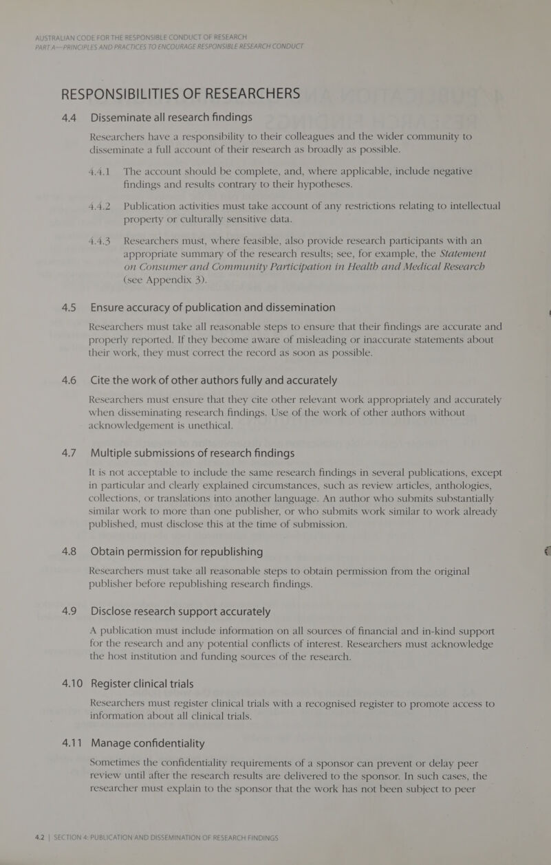 PART A—PRINCIPLES AND PRACTICES TO ENCOURAGE RESPONSIBLE RESEARCH CONDUCT RESPONSIBILITIES OF RESEARCHERS 4.4 Disseminate all research findings Researchers have a responsibility to their colleagues and the wider community to disseminate a full account of their research as broadly as possible. 4.4.1. The account should be complete, and, where applicable, include negative findings and results contrary to their hypotheses. 4.4.2 Publication activities must take account of any restrictions relating to intellectual property or culturally sensitive data. 4.4.3. Researchers must, where feasible, also provide research participants with an appropriate summary of the research results; see, for example, the Statement on Consumer and Community Participation in Health and Medical Research (see Appendix 3). 4.5 Ensure accuracy of publication and dissemination Researchers must take all reasonable steps to ensure that their findings are accurate and properly reported. If they become aware of misleading or inaccurate statements about their work, they must correct the record as soon as possible. 4.6 Cite the work of other authors fully and accurately Researchers must ensure that they cite other relevant work appropriately and accurately when disseminating research findings. Use of the work of other authors without acknowledgement is unethical. 4.7 Multiple submissions of research findings It is not acceptable to include the same research findings in several publications, except in particular and clearly explained circumstances, such as review articles, anthologies, collections, or translations into another language. An author who submits substantially similar work to more than one publisher, or who submits work similar to work already published, must disclose this at the time of submission. 4.8 Obtain permission for republishing Researchers must take all reasonable steps to obtain permission from the original publisher before republishing research findings. 4.9 Disclose research support accurately A publication must include information on all sources of financial and in-kind support for the research and any potential conflicts of interest. Researchers must acknowledge the host institution and funding sources of the research. 4.10 Register clinical trials Researchers must register clinical trials with a recognised register to promote access to information about all clinical trials. 4.11 Manage confidentiality Sometimes the confidentiality requirements of a sponsor can prevent or delay peer review until after the research results are delivered to the sponsor. In such cases, the researcher must explain to the sponsor that the work has not been subject to peer