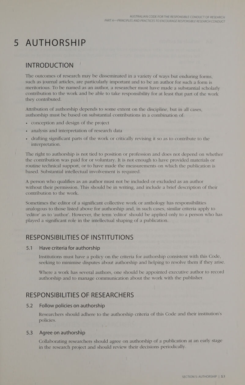 PART A—PRINCIPLES AND PRACTICES TO ENCOURAGE RESPONSIBLE RESEARCH CONDUCT AUTHORSHIP INTRODUCTION The outcomes of research may be disseminated in a variety of ways but enduring forms, such as journal articles, are particularly important and to be an author for such a form is meritorious. To be named as an author, a researcher must have made a substantial scholarly contribution to the work and be able to take responsibility for at least that part of the work they contributed. Attribution of authorship depends to some extent on the discipline, but in all cases, authorship must be based on substantial contributions in a combination of: + conception and design of the project « analysis and interpretation of research data - drafting significant parts of the work or critically revising it so as to contribute to the interpretation. The right to authorship is not tied to position or profession and does not depend on whether the contribution was paid for or voluntary. It is not enough to have provided materials or routine technical support, or to have made the measurements on which the publication is based. Substantial intellectual involvement is required. A person who qualifies as an author must not be included or excluded as an author without their permission. This should be in writing, and include a brief description of their contribution to the work. Sometimes the editor of a significant collective work or anthology has responsibilities analogous to those listed above for authorship and, in such cases, similar criteria apply to ‘editor’ as to ‘author’. However, the term ‘editor’ should be applied only to a person who has played a significant role in the intellectual shaping of a publication. RESPONSIBILITIES OF INSTITUTIONS 5.1. Have criteria for authorship Institutions must have a policy on the criteria for authorship consistent with this Code, seeking to minimise disputes about authorship and helping to resolve them if they arise. Where a work has several authors, one should be appointed executive author to record authorship and to manage communication about the work with the publisher. RESPONSIBILITIES OF RESEARCHERS 5.2 Follow policies on authorship Researchers should adhere to the authorship criteria of this Code and their institution’s policies. 5.3 Agree on authorship Collaborating researchers should agree on authorship of a publication at an early stage in the research project and should review their decisions periodically. SECTION 5: AUTHORSHIP | 5.1