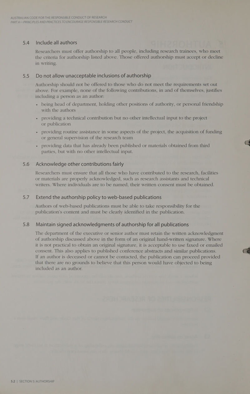 5.4 ae of, af 5.8 Include all authors Researchers must offer authorship to all people, including research trainees, who meet the criteria for authorship listed above. Those offered authorship must accept or decline in writing. Do not allow unacceptable inclusions of authorship Authorship should not be offered to those who do not meet the requirements set out above. For example, none of the following contributions, in and of themselves, justifies including a person as an author: - being head of department, holding other positions of authority, or personal friendship with the authors « providing a technical contribution but no other intellectual input to the project or publication + providing routine assistance in some aspects of the project, the acquisition of funding or general supervision of the research team + providing data that has already been published or materials obtained from third parties, but with no other intellectual input. Acknowledge other contributions fairly Researchers must ensure that all those who have contributed to the research, facilities or materials are properly acknowledged, such as research assistants and technical writers. Where individuals are to be named, their written consent must be obtained. Extend the authorship policy to web-based publications Authors of web-based publications must be able to take responsibility for the publication’s content and must be clearly identified in the publication. Maintain signed acknowledgments of authorship for all publications The department of the executive or senior author must retain the written acknowledgment of authorship discussed above in the form of an original hand-written signature. Where it is not practical to obtain an original signature, it is acceptable to use faxed or emailed consent. This also applies to published conference abstracts and similar publications. If an author is deceased or cannot be contacted, the publication can proceed provided that there are no grounds to believe that this person would have objected to being included as an author. 