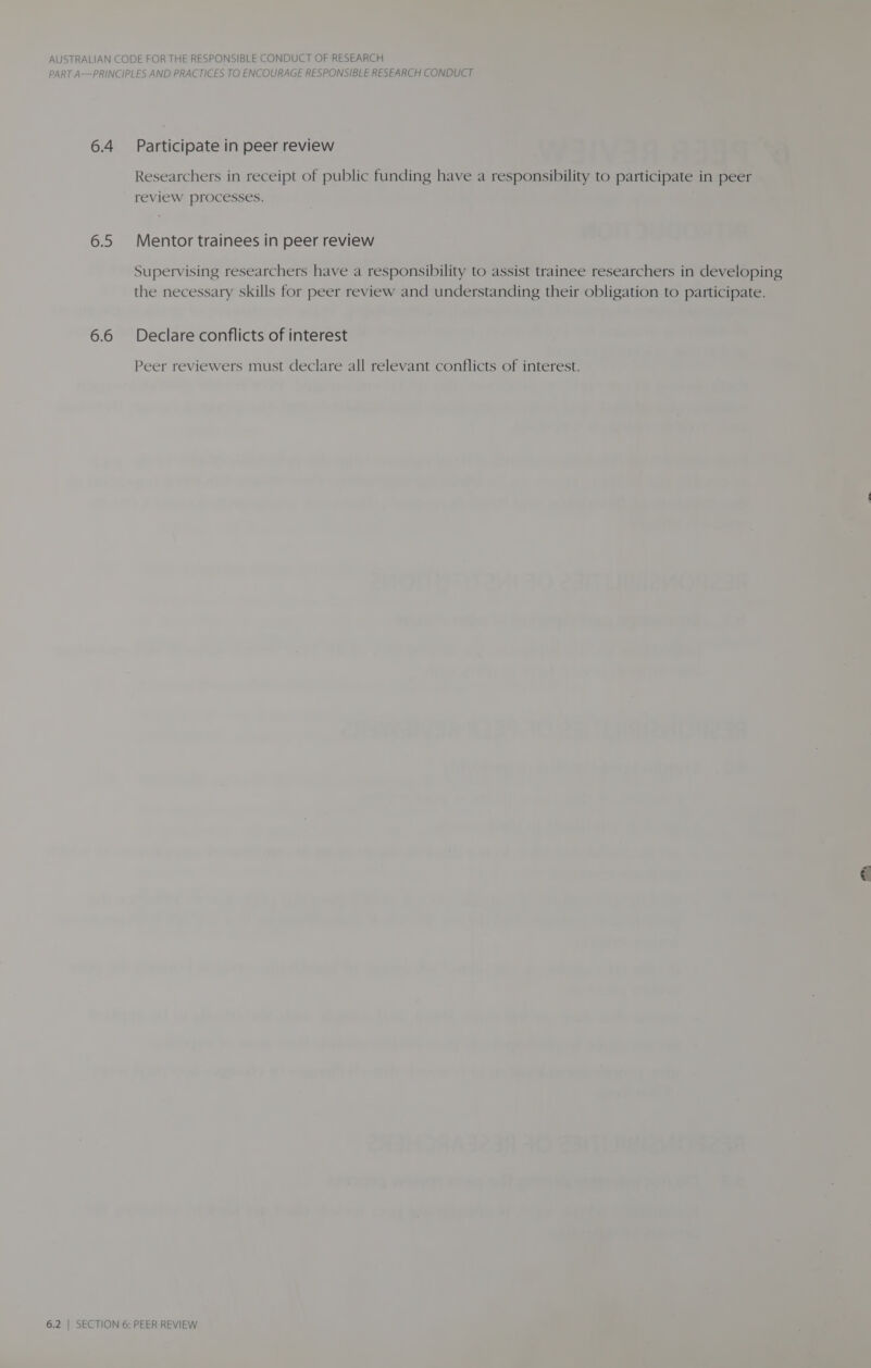 PART A—PRINCIPLES AND PRACTICES TO ENCOURAGE RESPONSIBLE RESEARCH CONDUCT 6.4 Participate in peer review Researchers in receipt of public funding have a responsibility to participate in peer review processes. 6.5 Mentor trainees in peer review Supervising researchers have a responsibility to assist trainee researchers in developing the necessary skills for peer review and understanding their obligation to participate. 6.6 Declare conflicts of interest Peer reviewers must declare all relevant conflicts of interest.