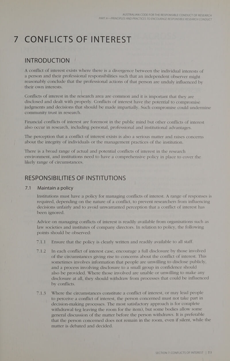 PART A—PRINCIPLES AND PRACTICES TO ENCOURAGE RESPONSIBLE RESEARCH CONDUCT CONGELGTS OF INTEREST INTRODUCTION A conflict of interest exists where there is a divergence between the individual interests of a person and their professional responsibilities such that an independent observer might reasonably conclude that the professional actions of that person are unduly influenced by their own interests. Conflicts of interest in the research area are common and it is important that they are disclosed and dealt with properly. Conflicts of interest have the potential to compromise judgments and decisions that should be made impartially. Such compromise could undermine community trust in research. Financial conflicts of interest are foremost in the public mind but other conflicts of interest also occur in research, including personal, professional and institutional advantages. The perception that a conflict of interest exists is also a serious matter and raises concerns about the integrity of individuals or the management practices of the institution. There is a broad range of actual and potential conflicts of interest in the research environment, and institutions need to have a comprehensive policy in place to cover the likely range of circumstances. RESPONSIBILITIES OF INSTITUTIONS 7.1 Maintain a policy Institutions must have a policy for managing conflicts of interest. A range of responses is required, depending on the nature of a conflict, to prevent researchers from influencing decisions unfairly and to avoid unwarranted perception that a conflict of interest has been ignored. Advice on managing conflicts of interest is readily available from organisations such as law societies and institutes of company directors. In relation to policy, the following points should be observed: 7.1.1 Ensure that the policy is clearly written and readily available to all staff. 7.1.2 In each conflict of interest case, encourage a full disclosure by those involved of the circumstances giving rise to concerns about the conflict of interest. This sometimes involves information that people are unwilling to disclose publicly, and a process involving disclosure to a small group in confidence should also be provided. Where those involved are unable or unwilling to make any disclosure at all, they should withdraw from processes that could be influenced by conflicts. 7.1.3. Where the circumstances constitute a conflict of interest, or may lead people to perceive a conflict of interest, the person concerned must not take part in decision-making processes. The most satisfactory approach is for complete withdrawal (eg leaving the room for the item), but some bodies allow some general discussion of the matter before the person withdraws. It is preferable that the person concerned does not remain in the room, even if silent, while the matter is debated and decided.