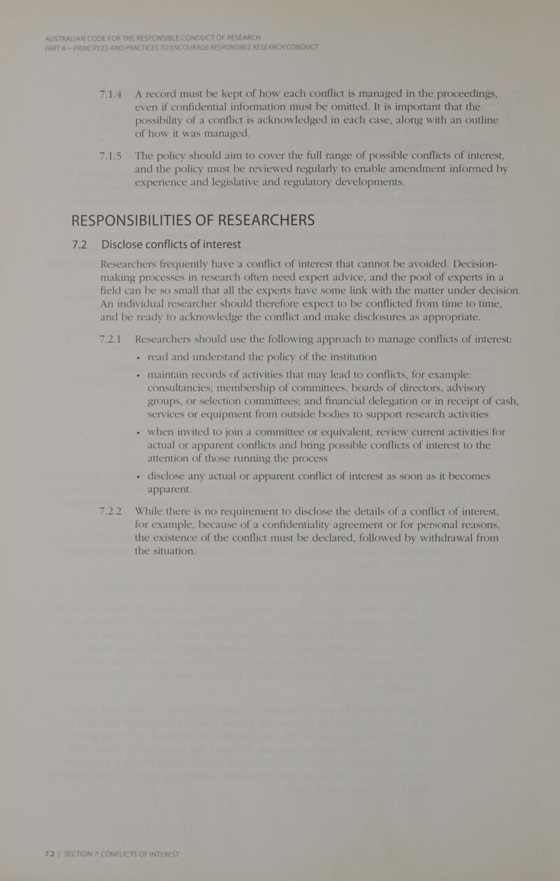 PART A—PRINCIPLES AND PRACTICES TO ENCOURAGE RESPONSIBLE RESEARCH CONDUCT 7.1.4 Arecord must be kept of how each conflict is managed in the proceedings, even if confidential information must be omitted. It is important that the possibility of a conflict is acknowledged in each case, along with an outline of how it was managed. 7.1.5 The policy should aim to cover the full range of possible conflicts of interest, and the policy must be reviewed regularly to enable amendment informed by experience and legislative and regulatory developments. RESPONSIBILITIES OF RESEARCHERS 7.2. Disclose conflicts of interest Researchers frequently have a conflict of interest that cannot be avoided. Decision- making processes in research often need expert advice, and the pool of experts in a field can be so small that all the experts have some link with the matter under decision. An individual researcher should therefore expect to be conflicted from time to time, and be ready to acknowledge the conflict and make disclosures as appropriate. 7.2.1. Researchers should use the following approach to manage conflicts of interest: « read and understand the policy of the institution * maintain records of activities that may lead to conflicts, for example: consultancies; membership of committees, boards of directors, advisory groups, or selection committees; and financial delegation or in receipt of cash, services or equipment from outside bodies to support research activities « when invited to join a committee or equivalent, review current activities for actual or apparent conflicts and bring possible conflicts of interest to the attention of those running the process « disclose any actual or apparent conflict of interest as soon as it becomes apparent. 7.2.2 While there is no requirement to disclose the details of a conflict of interest, for example,. because of a confidentiality agreement or for personal reasons, the existence of the conflict must be declared, followed by withdrawal from the situation.