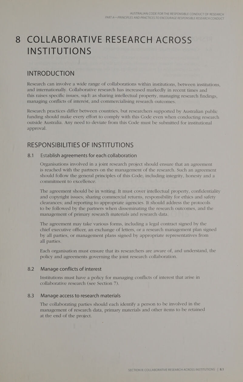 PART A—PRINCIPLES AND PRACTICES TO ENCOURAGE RESPONSIBLE RESEARCH CONDUCT COLLABORATIVE RESEARCH ACROSS INSTITUTIONS INTRODUCTION Research can involve a wide range of collaborations within institutions, between institutions, and internationally. Collaborative research has increased markedly in recent times and this raises specific issues, such as sharing intellectual property, managing research findings, managing conflicts of interest, and commercialising research outcomes. Research practices differ between countries, but researchers supported by Australian public funding should make every effort to comply with this Code even when conducting research outside Australia. Any need to deviate from this Code must be submitted for institutional approval. RESPONSIBILITIES OF INSTITUTIONS 8.1 Establish agreements for each collaboration Organisations involved in a joint research project should ensure that an agreement is reached with the partners on the management of the research. Such an agreement should follow the general principles of this Code, including integrity, honesty and a commitment to excellence. The agreement should be in writing. It must cover intellectual property, confidentiality and copyright issues; sharing commercial returns, responsibility for ethics and safety clearances; and reporting to appropriate agencies. It should address the protocols to be followed by the partners when disseminating the research outcomes, and the management of primary research materials and research data. The agreement may take various forms, including a legal contract signed by the chief executive officer, an exchange of letters, or a research management plan signed by all parties, or management plans signed by appropriate representatives from all parties. Each organisation must ensure that its researchers are aware of, and understand, the policy and agreements governing the joint research collaboration. 8.2 Manage conflicts of interest Institutions must have a policy for managing conflicts of interest that arise in collaborative research (see Section 7). 8.3. Manage access to research materials The collaborating parties should each identify a person to be involved in the management of research data, primary materials and other items to be retained at the end of the project.