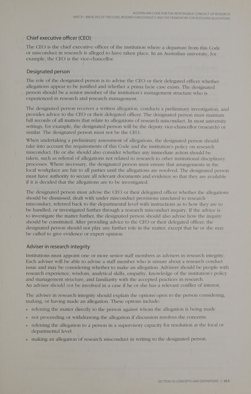 PART B—BREACHES OF THE CODE, RESEARCH MISCONDUCT, AND THE FRAMEWORK FOR RESOLVING ALLEGATIONS Chief executive officer (CEO) The CEO is the chief executive officer of the institution where a departure from this Code or misconduct in research is alleged to have taken place. In an Australian university, for example, the CEO is the vice-chancellor. Designated person The role of the designated person is to advise the CEO or their delegated officer whether allegations appear to be justified and whether a prima facie case exists. The designated person should be a senior member of the institution’s management structure who is experienced in research and research management. The designated person receives a written allegation, conducts a preliminary investigation, and provides advice to the CEO or their delegated officer. The designated person must maintain full records of all matters that relate to allegations of research misconduct. In most university settings, for example, the designated person will be the deputy vice-chancellor (research) or similar. The designated person must not be the CEO. When undertaking a preliminary assessment of allegations, the designated person should take into account the requirements of this Code and the institution’s policy on research misconduct. He or she should also consider whether any immediate action should be taken, such as referral of allegations not related to research to other institutional disciplinary processes. Where necessary, the designated person must ensure that arrangements in the local workplace are fair to all parties until the allegations are resolved. The designated person must have authority to secure all relevant documents and evidence so that they are available if it is decided that the allegations are to be investigated. The designated person must advise the CEO or their delegated officer whether the allegations should be dismissed, dealt with under misconduct provisions unrelated to research misconduct, referred back to the departmental level with instructions as to how they are to be handled, or investigated further through a research misconduct inquiry. If the advice is to investigate the matter further, the designated person should also advise how the inquiry should be constituted. After providing advice to the CEO or their delegated officer, the designated person should not play any further role in the matter, except that he or she may be called to give evidence or expert opinion. Adviser in research integrity Institutions must appoint one or more senior staff members as advisers in research integrity. Each adviser will be able to advise a staff member who is unsure about a research conduct issue and may be considering whether to make an allegation. Advisers should be people with research experience, wisdom, analytical skills, empathy, knowledge of the institution’s policy and management structure, and familiarity with the accepted practices in research. An adviser should not be involved in a case if he or she has a relevant conflict of interest. The adviser in research integrity should explain the options open to the person considering, making, or having made an allegation. These options include: - referring the matter directly to the person against whom the allegation is being made + not proceeding or withdrawing the allegation if discussion resolves the concerns - referring the allegation to a person in a supervisory capacity for resolution at the local or departmental level - making an allegation of research misconduct in writing to the designated person.