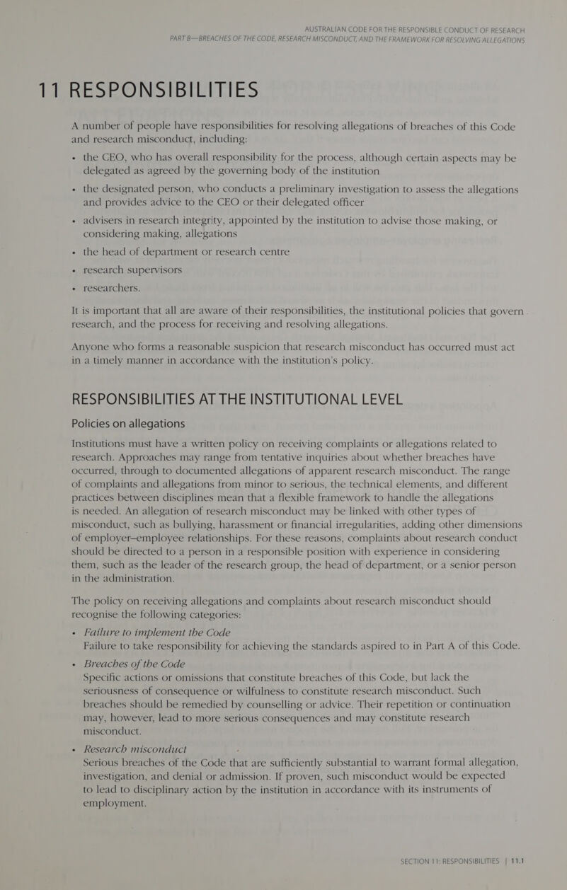 11 RESPONSIBILITIES A number of people have responsibilities for resolving allegations of breaches of this Code and research misconduct, including: + the CEO, who has overall responsibility for the process, although certain aspects may be delegated as agreed by the governing body of the institution - the designated person, who conducts a preliminary investigation to assess the allegations and provides advice to the CEO or their delegated officer « advisers in research integrity, appointed by the institution to advise those making, or considering making, allegations « the head of department or research centre « research supervisors researchers. It is important that all are aware of their responsibilities, the institutional policies that govern research, and the process for receiving and resolving allegations. Anyone who forms a reasonable suspicion that research misconduct has occurred must act in a timely manner in accordance with the institution’s policy. RESPONSIBILITIES AT THE INSTITUTIONAL LEVEL Policies on allegations Institutions must have a written policy on receiving complaints or allegations related to research. Approaches may range from tentative inquiries about whether breaches have occurred, through to documented allegations of apparent research misconduct. The range of complaints and allegations from minor to serious, the technical elements, and different practices between disciplines mean that a flexible framework to handle the allegations is needed. An allegation of research misconduct may be linked with other types of misconduct, such as bullying, harassment or financial irregularities, adding other dimensions of employer—employee relationships. For these reasons, complaints about research conduct should be directed to a person in a responsible position with experience in considering them, such as the leader of the research group, the head of department, or a senior person in the administration. The policy on receiving allegations and complaints about research misconduct should recognise the following categories: - Failure to implement the Code Failure to take responsibility for achieving the standards aspired to in Part A of this Code. - Breaches of the Code Specific actions or omissions that constitute breaches of this Code, but lack the seriousness of consequence or wilfulness to constitute research misconduct. Such breaches should be remedied by counselling or advice. Their repetition or continuation may, however, lead to more serious consequences and may constitute research misconduct. + Research misconduct - Serious breaches of the Code that are sufficiently substantial to warrant formal allegation, investigation, and denial or admission. If proven, such misconduct would be expected to lead to disciplinary action by the institution in accordance with its instruments of employment.