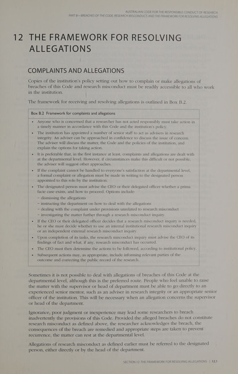 PART B—BREACHES OF THE CODE, RESEARCH MISCONDUCT, AND THE FRAMEWORK FOR RESOLVING ALLEGATIONS 12 THE FRAMEWORK FOR RESOLVING ALLEGATIONS COMPLAINTS AND ALLEGATIONS Copies of the institution’s policy setting out how to complain or make allegations of breaches of this Code and research misconduct must be readily accessible to all who work in the institution. The framework for receiving and resolving allegations is outlined in Box B.2.  Box B.2 Framework for complaints and allegations  e Anyone who is concerned that a researcher has not acted responsibly must take action in a timely manner in accordance with this Code and the institution’s policy. ¢ The institution has appointed a number of senior staff to act as advisers in research integrity. An adviser can be approached in confidence to discuss the issue of concern. The adviser will discuss the matter, the Code and the policies of the institution, and explain the options for taking action. ¢ It is preferable that, in the first instance at least, complaints and allegations are dealt with at the departmental level. However, if circumstances make this difficult or not possible, the adviser will suggest other approaches. e If the complaint cannot be handled to everyone’s satisfaction at the departmental level, a formal complaint or allegation must be made in writing to the designated person appointed to this role by the institution. ¢ The designated person must advise the CEO or their delegated officer whether a prima facie case exists, and how to proceed. Options include: — dismissing the allegations — instructing the department on how to deal with the allegations — dealing with the complaint under provisions unrelated to research misconduct — investigating the matter further through a research misconduct inquiry. ¢ If the CEO or their delegated officer decides that a research misconduct inquiry is needed, he or she must decide whether to use an internal institutional research misconduct inquiry or an independent external research misconduct inquiry. ¢ Upon completion of its tasks, the research misconduct inquiry must advise the CEO of its findings of fact and what, if any, research misconduct has occurred. e« The CEO must then determine the actions to be followed, according to institutional policy. ¢ Subsequent actions may, as appropriate, include informing relevant parties of the outcome and correcting the public record of the research.    Sometimes it is not possible to deal with allegations of breaches of this Code at the departmental level, although this is the preferred route. People who feel unable to raise the matter with the supervisor or head of department must be able to go directly to an experienced senior mentor, such as an adviser in research integrity or an appropriate senior officer of the institution. This will be necessary when an allegation concerns the supervisor or head of the department. Ignorance, poor judgment or inexperience may lead some researchers to breach inadvertently the provisions of this Code. Provided the alleged breaches do not constitute research misconduct as defined above, the researcher acknowledges the breach, the consequences of the breach are remedied and appropriate steps are taken to prevent recurrence, the matter can rest at the departmental level. Allegations of research misconduct as defined earlier must be referred to the designated person, either directly or by the head of the department.