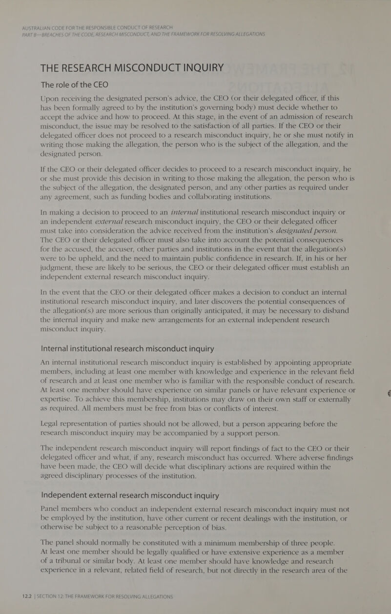 PART B—BREACHES OF THE CODE, RESEARCH MISCONDUCT, AND THE FRAMEWORK FOR RESOLVING ALLEGATIONS THE RESEARCH MISCONDUCT INQUIRY The role of the CEO Upon receiving the designated person’s advice, the CEO (or their delegated officer, if this has been formally agreed to by the institution’s governing body) must decide whether to accept the advice and how to proceed. At this stage, in the event of an admission of research misconduct, the issue may be resolved to the satisfaction of all parties. If the CEO or their delegated officer does not proceed to a research misconduct inquiry, he or she must notify in writing those making the allegation, the person who is the subject of the allegation, and the designated person. If the CEO or their delegated officer decides to proceed to a research misconduct inquiry, he or she must provide this decision in writing to those making the allegation, the person who is the subject of the allegation, the designated person, and any other parties as required under any agreement, such as funding bodies and collaborating institutions. In making a decision to proceed to an internal institutional research misconduct inquiry or an independent external research misconduct inquiry, the CEO or their delegated officer must take into consideration the advice received from the institution’s designated person. The CEO or their delegated officer must also take into account the potential consequences for the accused, the accuser, other parties and institutions in the event that the allegation(s) were to be upheld, and the need to maintain public confidence in research. If, in his or her judgment, these are likely to be serious, the CEO or their delegated officer must establish an independent external research misconduct inquiry. In the event that the CEO or their delegated officer makes a decision to conduct an internal institutional research misconduct inquiry, and later discovers the potential consequences of the allegation(s) are more serious than originally anticipated, it may be necessary to disband the internal inquiry and make new arrangements for an external independent research misconduct inquiry. Internal institutional research misconduct inquiry An internal institutional research misconduct inquiry is established by appointing appropriate members, including at least one member with knowledge and experience in the relevant field of research and at least one member who is familiar with the responsible conduct of research. At least one member should have experience on similar panels or have relevant experience or F expertise. To achieve this membership, institutions may draw on their own staff or externally ) as required. All members must be free from bias or conflicts of interest. Legal representation of parties should not be allowed, but a person appearing before the research misconduct inquiry may be accompanied by a support person. The independent research misconduct inquiry will report findings of fact to the CEO or their delegated officer and what, if any, research misconduct has occurred. Where adverse findings have been made, the CEO will decide what disciplinary actions are required within the agreed disciplinary processes of the institution. Independent external research misconduct inquiry Panel members who conduct an independent external research misconduct inquiry must not be employed by the institution, have other current or recent dealings with the institution, or otherwise be subject to a reasonable perception of bias. The panel should normally be constituted with a minimum membership of three people. At least one member should be legally qualified or have extensive experience as a member of a tribunal or similar body. At least one member should have knowledge and research experience in a relevant, related field of research, but not directly in the research area of the